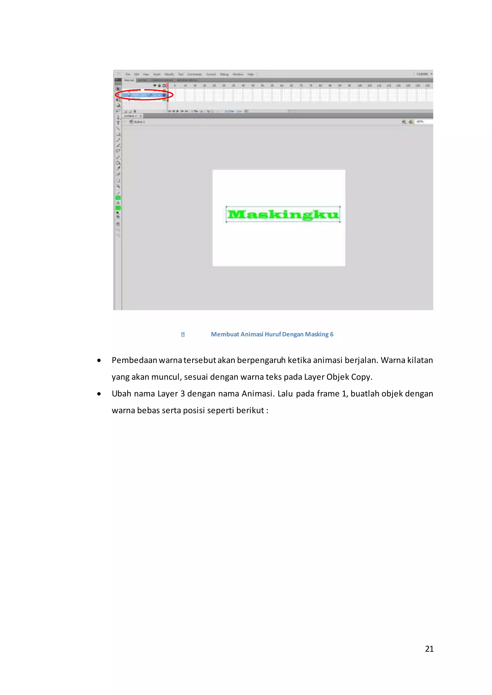 21
Membuat Animasi HurufDengan Masking 6
 Pembedaanwarnatersebutakan berpengaruh ketika animasi berjalan. Warna kilatan
yang akan muncul, sesuai dengan warna teks pada Layer Objek Copy.
 Ubah nama Layer 3 dengan nama Animasi. Lalu pada frame 1, buatlah objek dengan
warna bebas serta posisi seperti berikut :
 