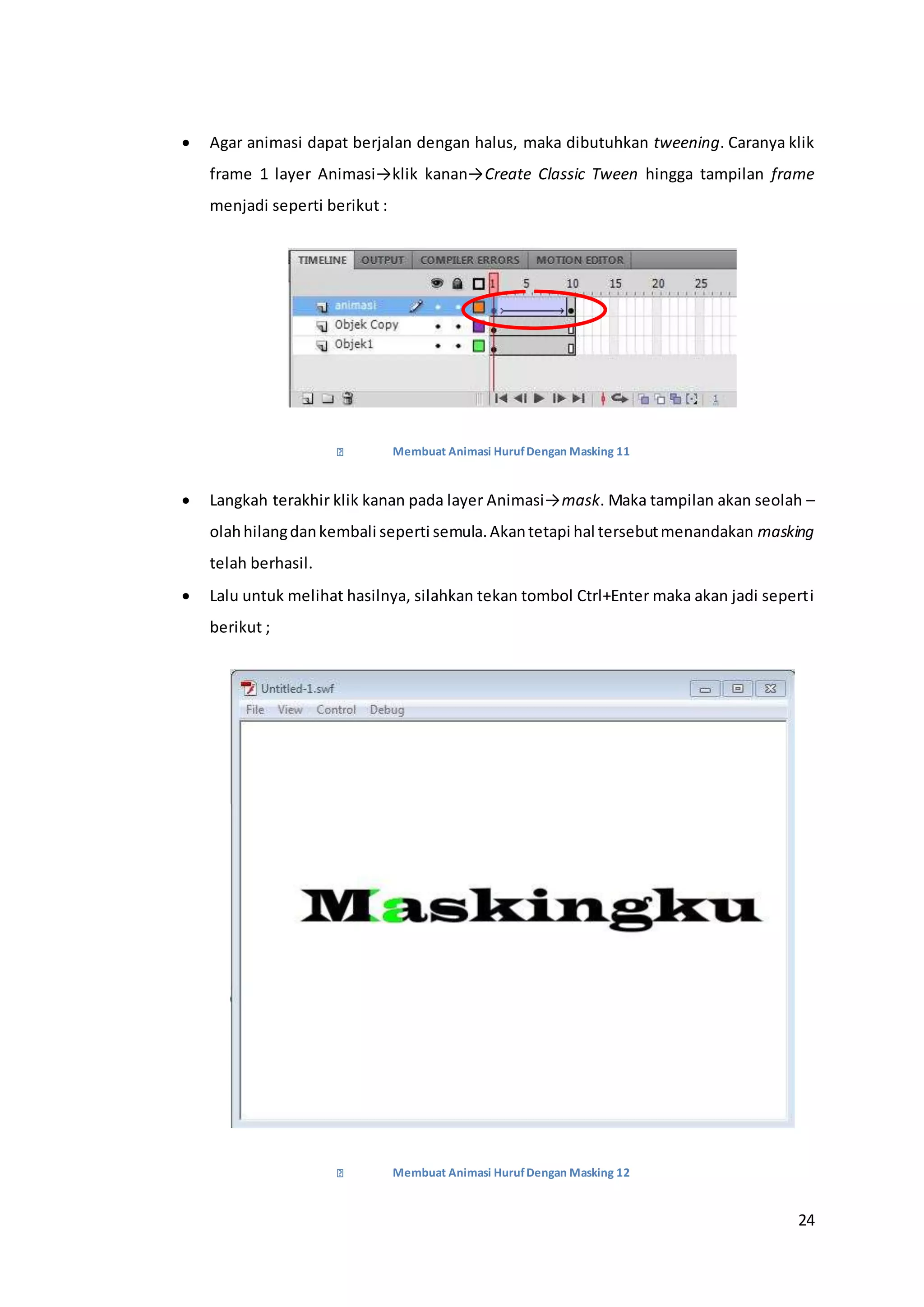 24
 Agar animasi dapat berjalan dengan halus, maka dibutuhkan tweening. Caranya klik
frame 1 layer Animasi→klik kanan→Create Classic Tween hingga tampilan frame
menjadi seperti berikut :
Membuat Animasi HurufDengan Masking 11
 Langkah terakhir klik kanan pada layer Animasi→mask. Maka tampilan akan seolah –
olahhilangdankembali seperti semula.Akantetapi hal tersebutmenandakan masking
telah berhasil.
 Lalu untuk melihat hasilnya, silahkan tekan tombol Ctrl+Enter maka akan jadi seperti
berikut ;
Membuat Animasi HurufDengan Masking 12
 