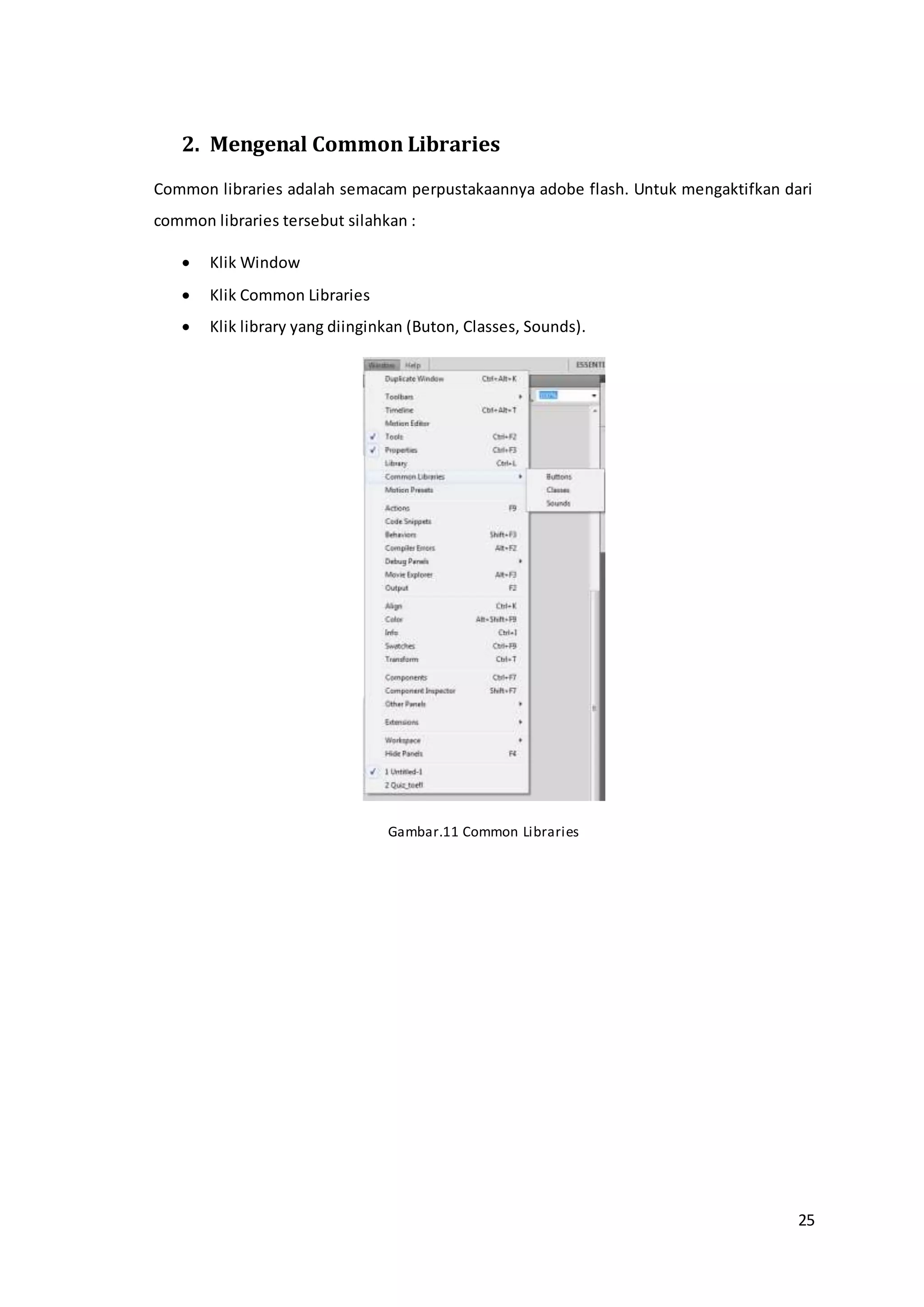 25
2. Mengenal Common Libraries
Common libraries adalah semacam perpustakaannya adobe flash. Untuk mengaktifkan dari
common libraries tersebut silahkan :
 Klik Window
 Klik Common Libraries
 Klik library yang diinginkan (Buton, Classes, Sounds).
Gambar.11 Common Libraries
 