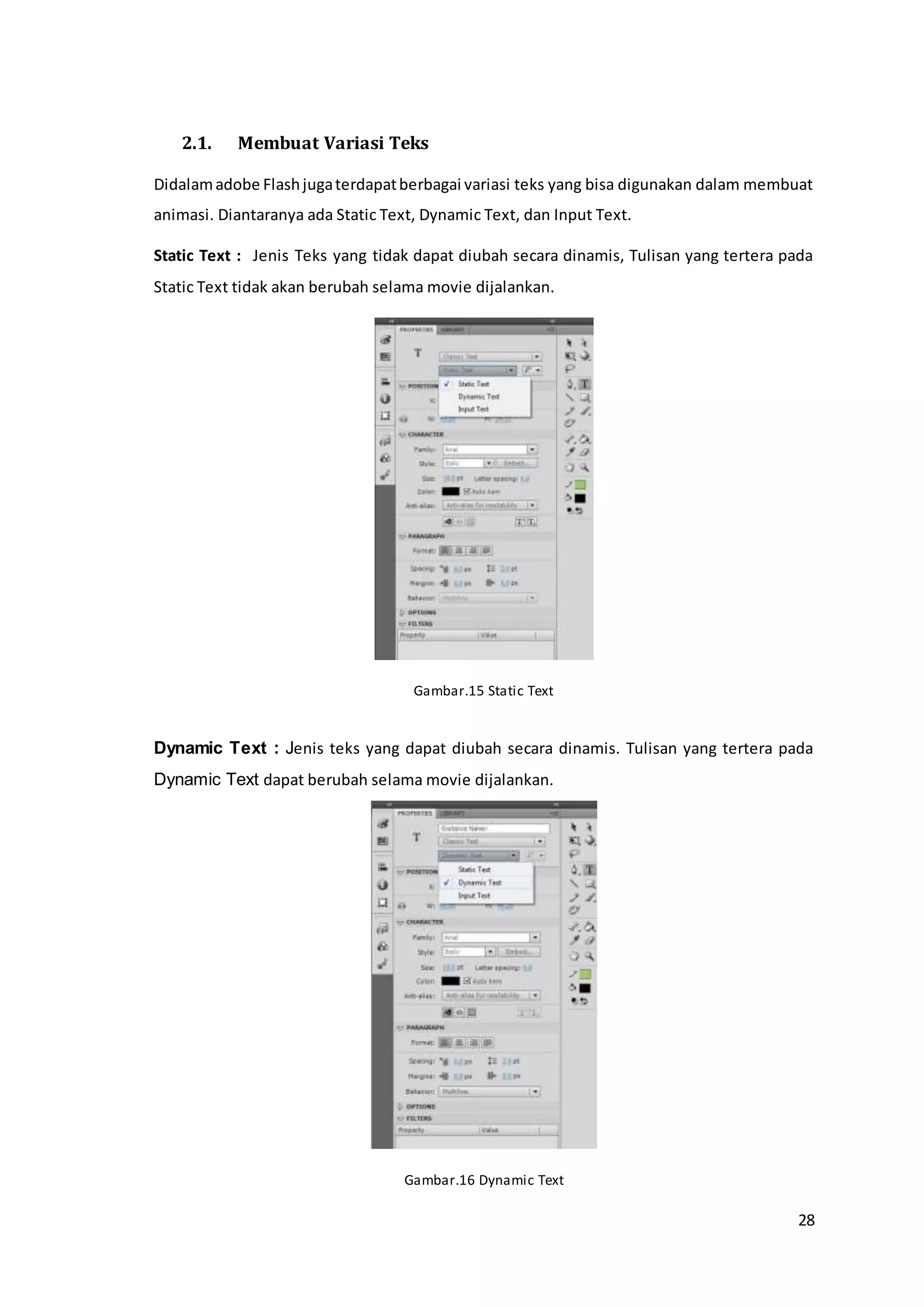 28
2.1. Membuat Variasi Teks
Didalamadobe Flashjugaterdapatberbagai variasi teks yang bisa digunakan dalam membuat
animasi. Diantaranya ada Static Text, Dynamic Text, dan Input Text.
Static Text : Jenis Teks yang tidak dapat diubah secara dinamis, Tulisan yang tertera pada
Static Text tidak akan berubah selama movie dijalankan.
Gambar.15 Static Text
Dynamic Text : Jenis teks yang dapat diubah secara dinamis. Tulisan yang tertera pada
Dynamic Text dapat berubah selama movie dijalankan.
Gambar.16 Dynamic Text
 