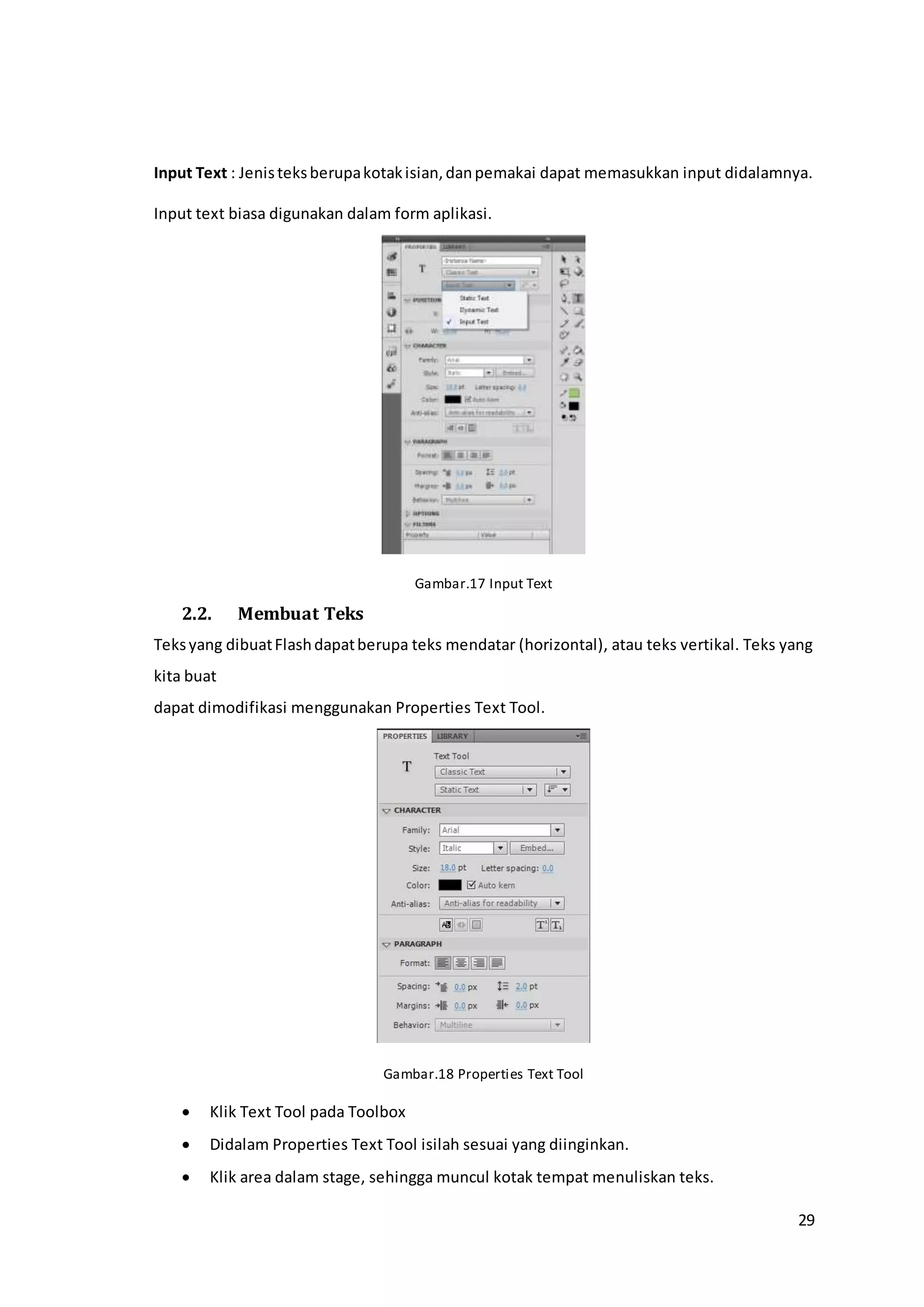 29
Input Text : Jenisteksberupakotakisian,danpemakai dapat memasukkan input didalamnya.
Input text biasa digunakan dalam form aplikasi.
Gambar.17 Input Text
2.2. Membuat Teks
Teksyang dibuatFlashdapatberupa teks mendatar (horizontal), atau teks vertikal. Teks yang
kita buat
dapat dimodifikasi menggunakan Properties Text Tool.
Gambar.18 Properties Text Tool
 Klik Text Tool pada Toolbox
 Didalam Properties Text Tool isilah sesuai yang diinginkan.
 Klik area dalam stage, sehingga muncul kotak tempat menuliskan teks.
 
