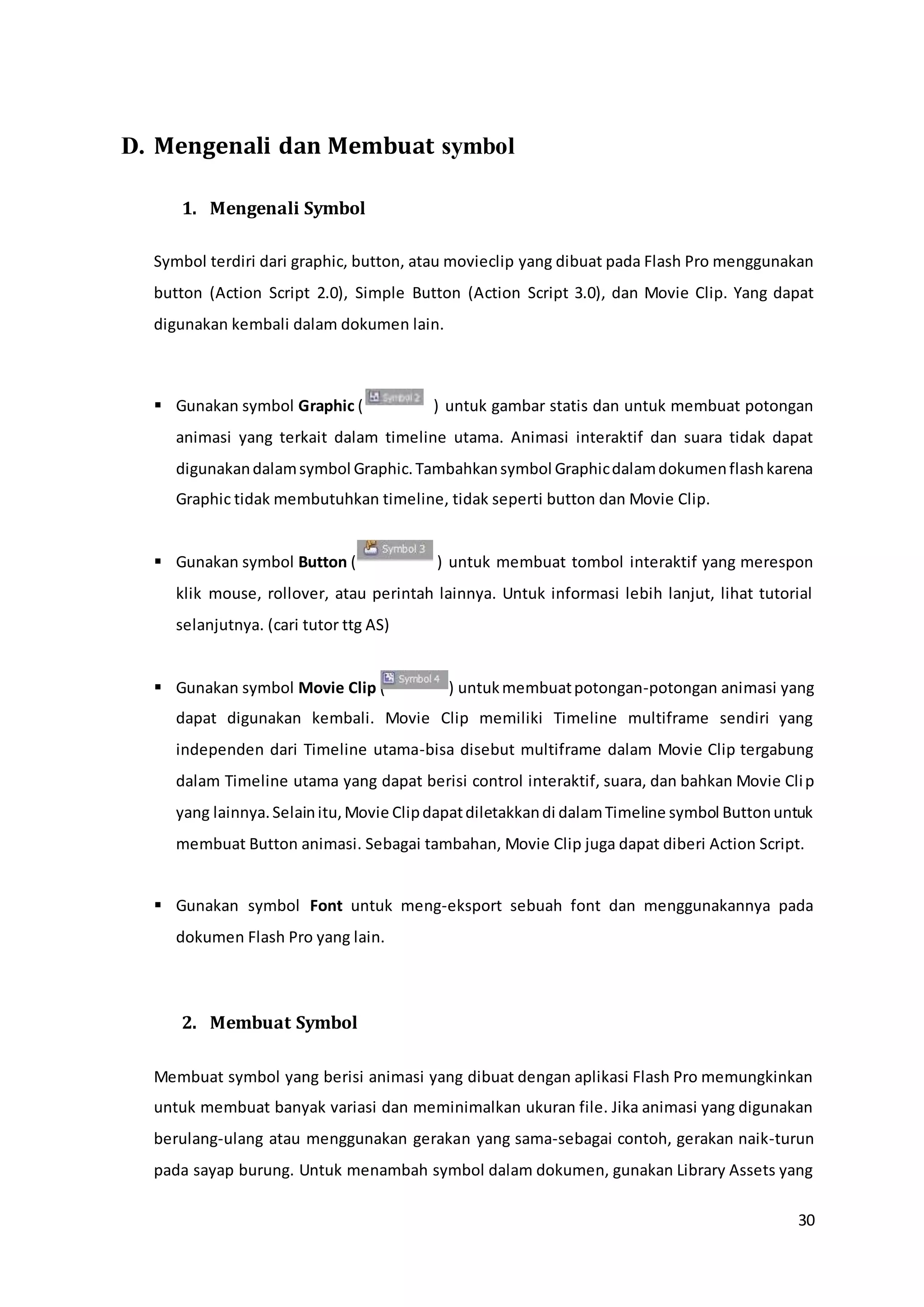 30
D. Mengenali dan Membuat symbol
1. Mengenali Symbol
Symbol terdiri dari graphic, button, atau movieclip yang dibuat pada Flash Pro menggunakan
button (Action Script 2.0), Simple Button (Action Script 3.0), dan Movie Clip. Yang dapat
digunakan kembali dalam dokumen lain.
 Gunakan symbol Graphic ( ) untuk gambar statis dan untuk membuat potongan
animasi yang terkait dalam timeline utama. Animasi interaktif dan suara tidak dapat
digunakandalamsymbol Graphic.Tambahkansymbol Graphicdalamdokumenflashkarena
Graphic tidak membutuhkan timeline, tidak seperti button dan Movie Clip.
 Gunakan symbol Button ( ) untuk membuat tombol interaktif yang merespon
klik mouse, rollover, atau perintah lainnya. Untuk informasi lebih lanjut, lihat tutorial
selanjutnya. (cari tutor ttg AS)
 Gunakan symbol Movie Clip ( ) untukmembuatpotongan-potongan animasi yang
dapat digunakan kembali. Movie Clip memiliki Timeline multiframe sendiri yang
independen dari Timeline utama-bisa disebut multiframe dalam Movie Clip tergabung
dalam Timeline utama yang dapat berisi control interaktif, suara, dan bahkan Movie Clip
yang lainnya.Selainitu,Movie Clipdapatdiletakkandi dalamTimeline symbol Buttonuntuk
membuat Button animasi. Sebagai tambahan, Movie Clip juga dapat diberi Action Script.
 Gunakan symbol Font untuk meng-eksport sebuah font dan menggunakannya pada
dokumen Flash Pro yang lain.
2. Membuat Symbol
Membuat symbol yang berisi animasi yang dibuat dengan aplikasi Flash Pro memungkinkan
untuk membuat banyak variasi dan meminimalkan ukuran file. Jika animasi yang digunakan
berulang-ulang atau menggunakan gerakan yang sama-sebagai contoh, gerakan naik-turun
pada sayap burung. Untuk menambah symbol dalam dokumen, gunakan Library Assets yang
 