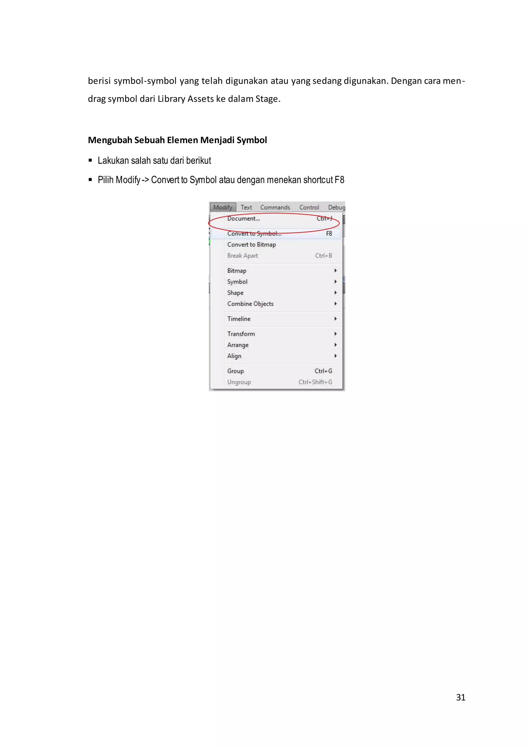 31
berisi symbol-symbol yang telah digunakan atau yang sedang digunakan. Dengan cara men-
drag symbol dari Library Assets ke dalam Stage.
Mengubah Sebuah Elemen Menjadi Symbol
 Lakukan salah satu dari berikut
 Pilih Modify-> Convert to Symbol atau dengan menekan shortcut F8
 