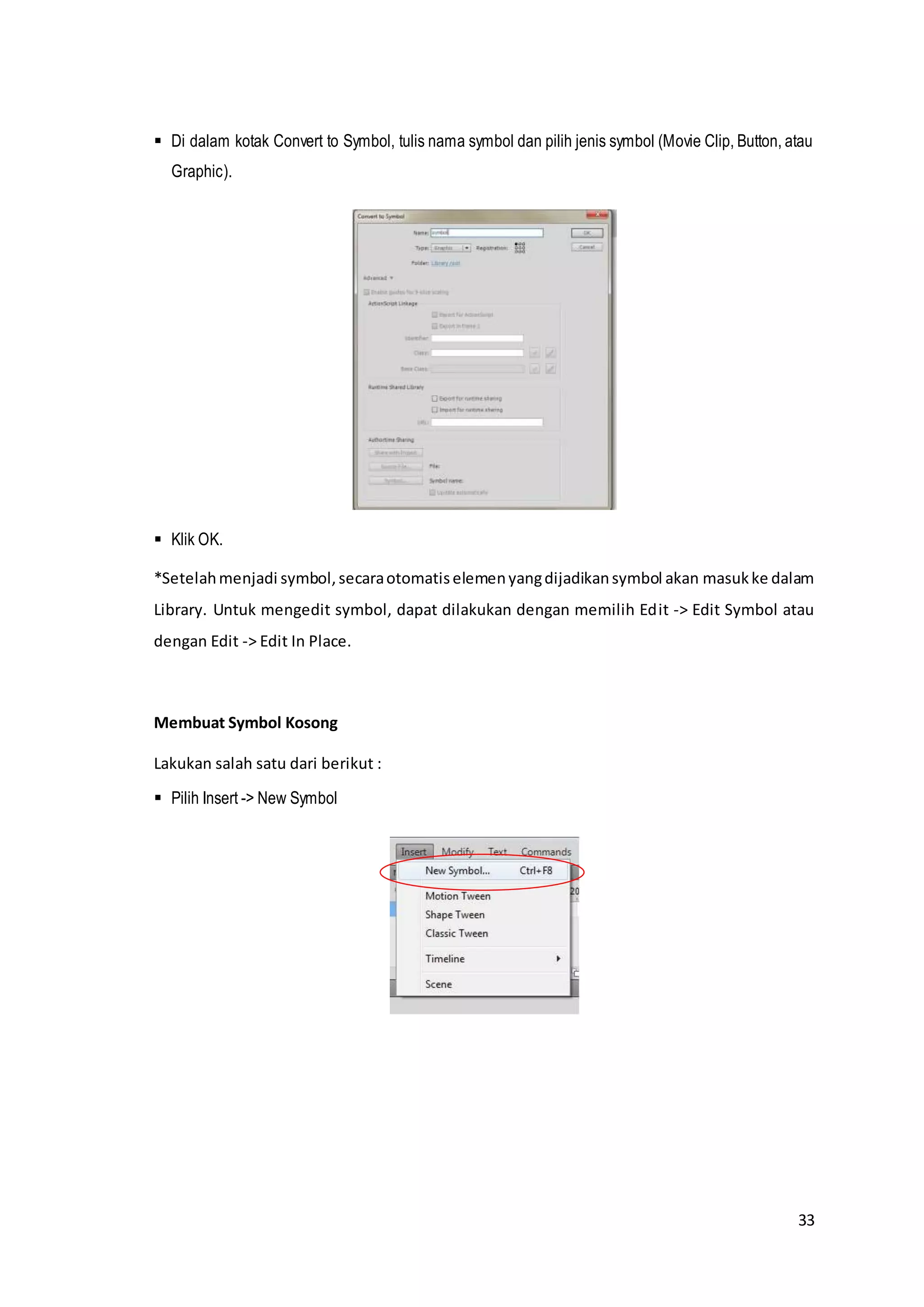 33
 Di dalam kotak Convert to Symbol, tulis nama symbol dan pilih jenis symbol (Movie Clip, Button, atau
Graphic).
 Klik OK.
*Setelahmenjadi symbol,secaraotomatiselemenyangdijadikansymbol akan masukke dalam
Library. Untuk mengedit symbol, dapat dilakukan dengan memilih Edit -> Edit Symbol atau
dengan Edit -> Edit In Place.
Membuat Symbol Kosong
Lakukan salah satu dari berikut :
 Pilih Insert -> New Symbol
 