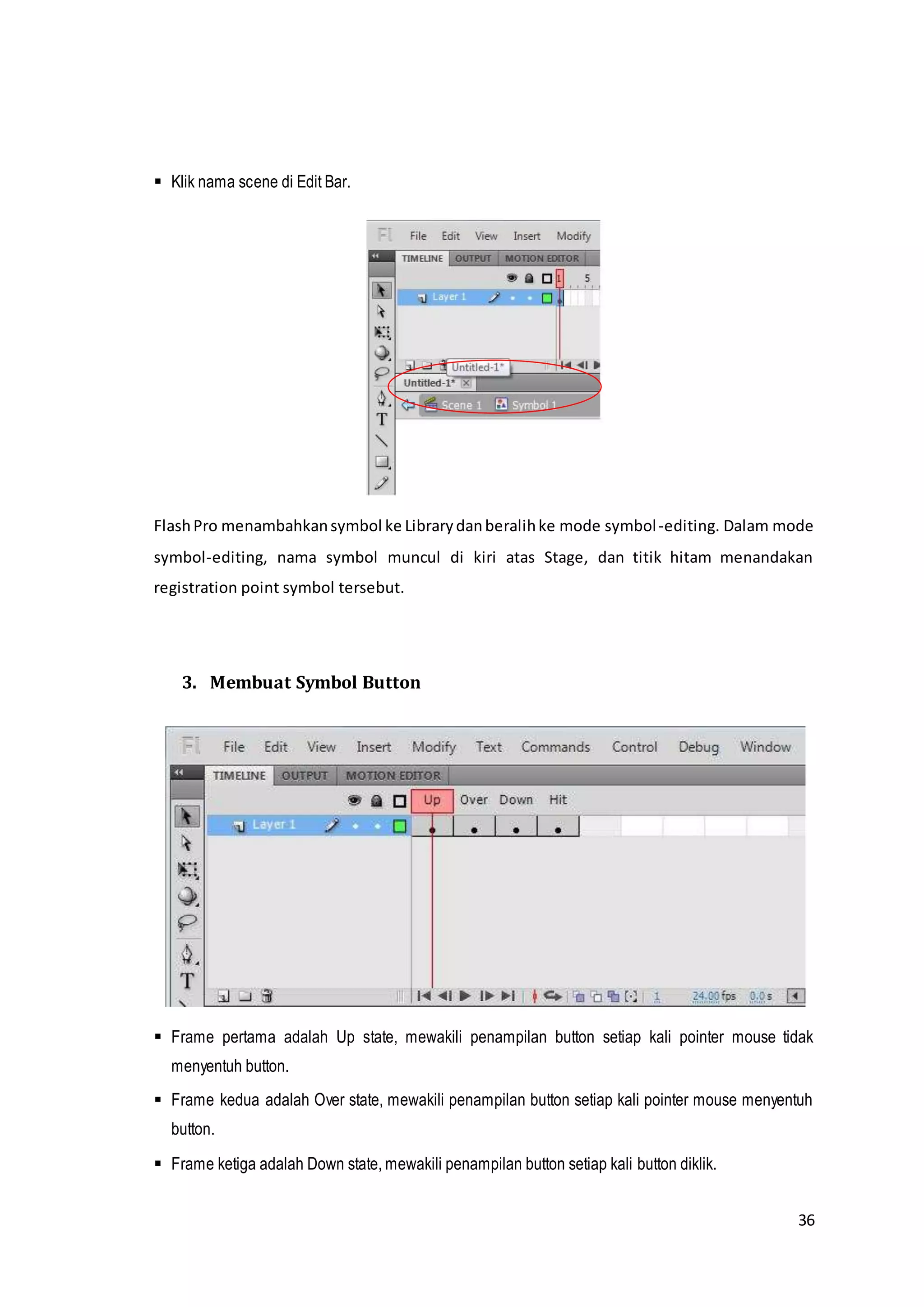 36
 Klik nama scene di Edit Bar.
FlashPro menambahkansymbol ke Librarydanberalihke mode symbol-editing. Dalam mode
symbol-editing, nama symbol muncul di kiri atas Stage, dan titik hitam menandakan
registration point symbol tersebut.
3. Membuat Symbol Button
 Frame pertama adalah Up state, mewakili penampilan button setiap kali pointer mouse tidak
menyentuh button.
 Frame kedua adalah Over state, mewakili penampilan button setiap kali pointer mouse menyentuh
button.
 Frame ketiga adalah Down state, mewakili penampilan button setiap kali button diklik.
 