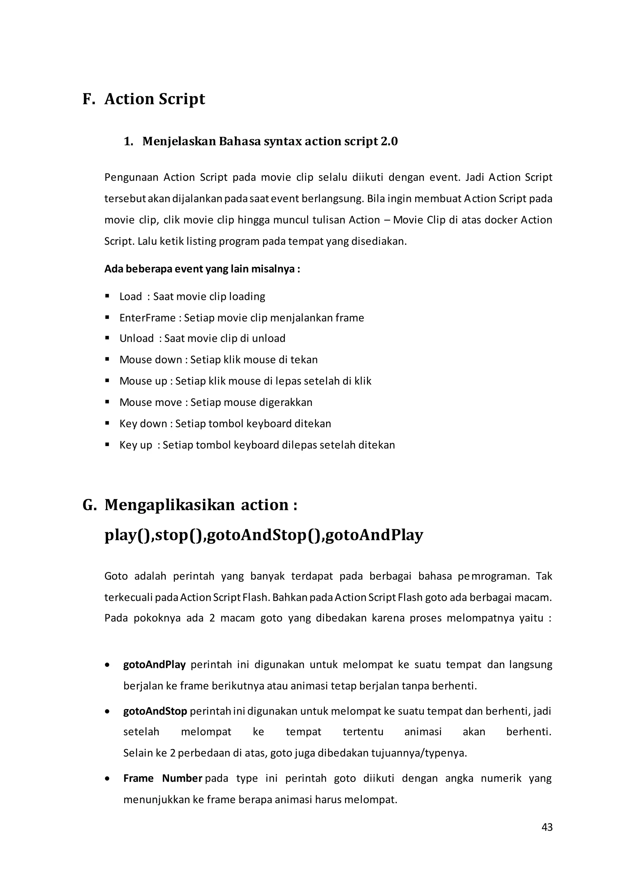 43
F. Action Script
1. Menjelaskan Bahasa syntax action script 2.0
Pengunaan Action Script pada movie clip selalu diikuti dengan event. Jadi Action Script
tersebutakandijalankanpadasaatevent berlangsung. Bila ingin membuat Action Script pada
movie clip, clik movie clip hingga muncul tulisan Action – Movie Clip di atas docker Action
Script. Lalu ketik listing program pada tempat yang disediakan.
Ada beberapa event yang lain misalnya :
 Load : Saat movie clip loading
 EnterFrame : Setiap movie clip menjalankan frame
 Unload : Saat movie clip di unload
 Mouse down : Setiap klik mouse di tekan
 Mouse up : Setiap klik mouse di lepas setelah di klik
 Mouse move : Setiap mouse digerakkan
 Key down : Setiap tombol keyboard ditekan
 Key up : Setiap tombol keyboard dilepas setelah ditekan
G. Mengaplikasikan action :
play(),stop(),gotoAndStop(),gotoAndPlay
Goto adalah perintah yang banyak terdapat pada berbagai bahasa pemrograman. Tak
terkecuali padaActionScriptFlash.BahkanpadaActionScriptFlash goto ada berbagai macam.
Pada pokoknya ada 2 macam goto yang dibedakan karena proses melompatnya yaitu :
 gotoAndPlay perintah ini digunakan untuk melompat ke suatu tempat dan langsung
berjalan ke frame berikutnya atau animasi tetap berjalan tanpa berhenti.
 gotoAndStop perintahini digunakan untuk melompat ke suatu tempat dan berhenti, jadi
setelah melompat ke tempat tertentu animasi akan berhenti.
Selain ke 2 perbedaan di atas, goto juga dibedakan tujuannya/typenya.
 Frame Number pada type ini perintah goto diikuti dengan angka numerik yang
menunjukkan ke frame berapa animasi harus melompat.
 