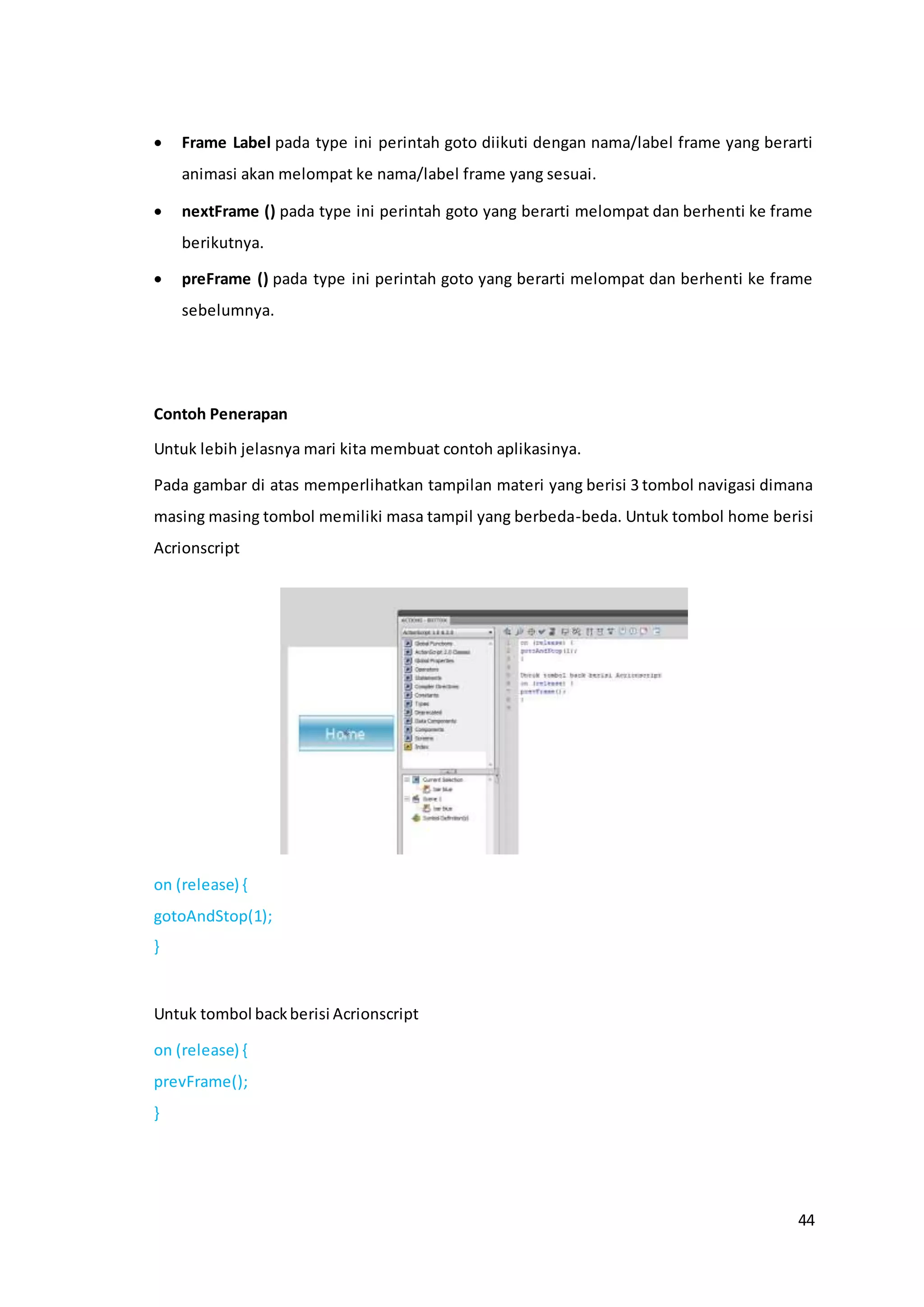 44
 Frame Label pada type ini perintah goto diikuti dengan nama/label frame yang berarti
animasi akan melompat ke nama/label frame yang sesuai.
 nextFrame () pada type ini perintah goto yang berarti melompat dan berhenti ke frame
berikutnya.
 preFrame () pada type ini perintah goto yang berarti melompat dan berhenti ke frame
sebelumnya.
Contoh Penerapan
Untuk lebih jelasnya mari kita membuat contoh aplikasinya.
Pada gambar di atas memperlihatkan tampilan materi yang berisi 3 tombol navigasi dimana
masing masing tombol memiliki masa tampil yang berbeda-beda. Untuk tombol home berisi
Acrionscript
on (release) {
gotoAndStop(1);
}
Untuk tombol backberisi Acrionscript
on (release) {
prevFrame();
}
 