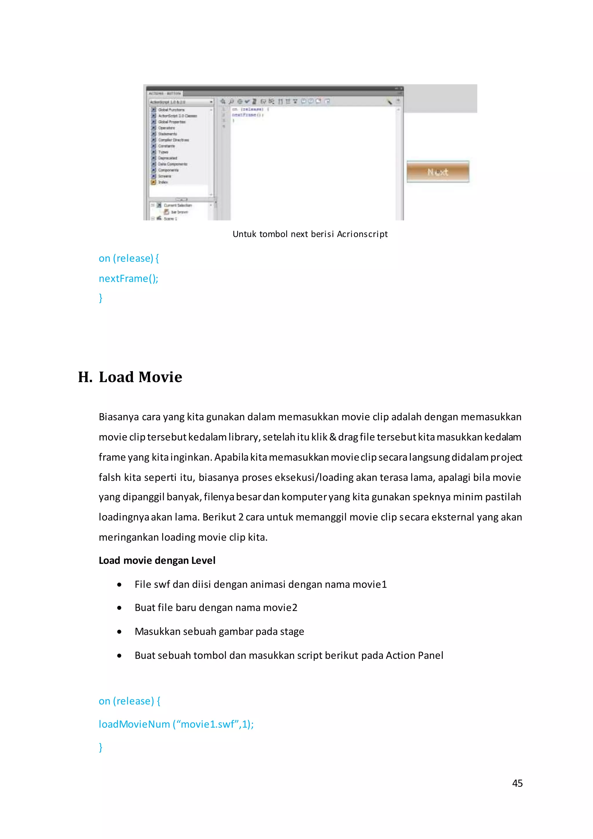 45
Untuk tombol next berisi Acrionscript
on (release) {
nextFrame();
}
H. Load Movie
Biasanya cara yang kita gunakan dalam memasukkan movie clip adalah dengan memasukkan
movie cliptersebutkedalamlibrary,setelahituklik&dragfile tersebutkitamasukkankedalam
frame yang kitainginkan.Apabilakitamemasukkanmovieclipsecaralangsungdidalamproject
falsh kita seperti itu, biasanya proses eksekusi/loading akan terasa lama, apalagi bila movie
yang dipanggil banyak,filenyabesardankomputeryang kita gunakan speknya minim pastilah
loadingnyaakan lama. Berikut 2 cara untuk memanggil movie clip secara eksternal yang akan
meringankan loading movie clip kita.
Load movie dengan Level
 File swf dan diisi dengan animasi dengan nama movie1
 Buat file baru dengan nama movie2
 Masukkan sebuah gambar pada stage
 Buat sebuah tombol dan masukkan script berikut pada Action Panel
on (release) {
loadMovieNum (“movie1.swf”,1);
}
 