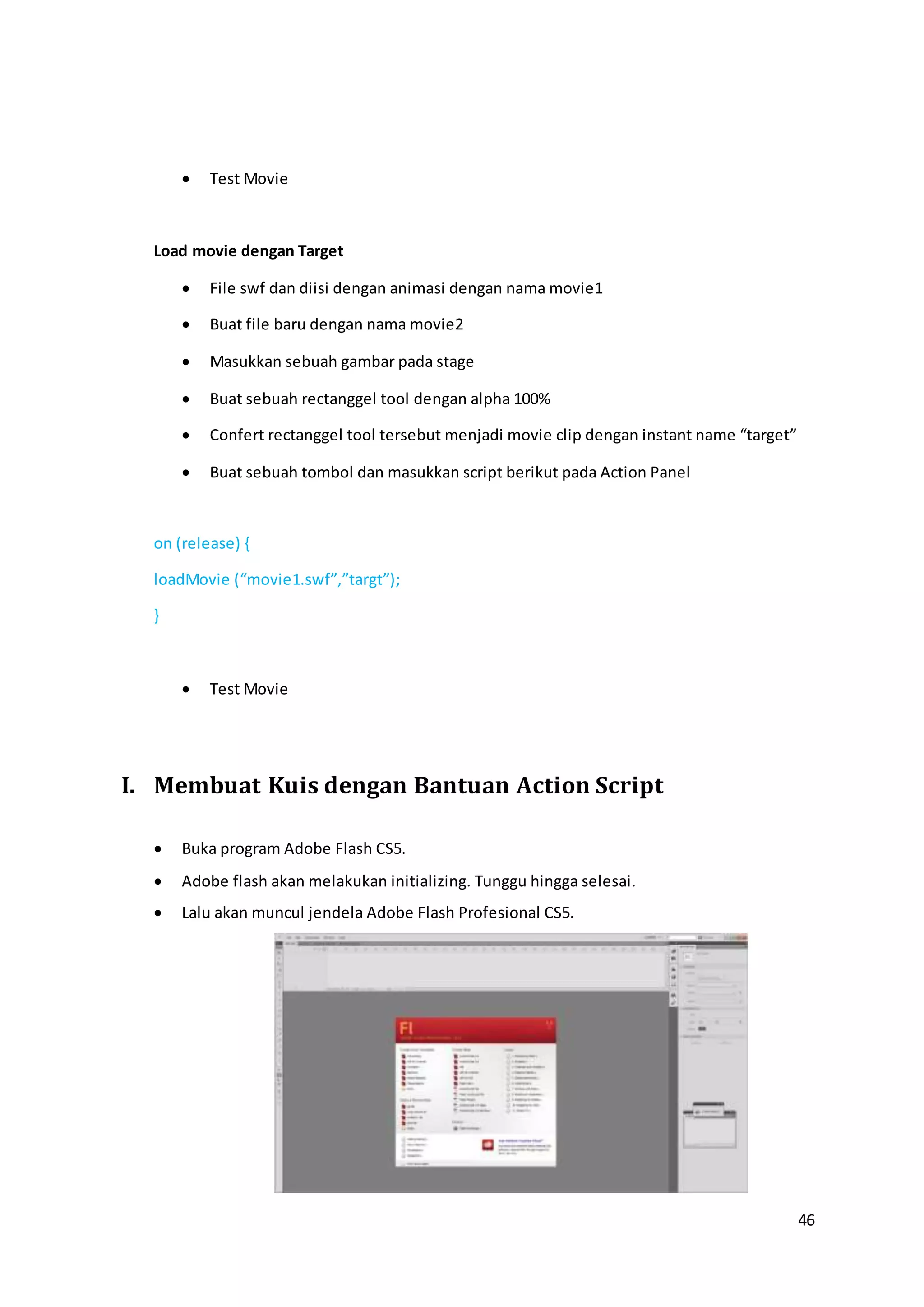 46
 Test Movie
Load movie dengan Target
 File swf dan diisi dengan animasi dengan nama movie1
 Buat file baru dengan nama movie2
 Masukkan sebuah gambar pada stage
 Buat sebuah rectanggel tool dengan alpha 100%
 Confert rectanggel tool tersebut menjadi movie clip dengan instant name “target”
 Buat sebuah tombol dan masukkan script berikut pada Action Panel
on (release) {
loadMovie (“movie1.swf”,”targt”);
}
 Test Movie
I. Membuat Kuis dengan Bantuan Action Script
 Buka program Adobe Flash CS5.
 Adobe flash akan melakukan initializing. Tunggu hingga selesai.
 Lalu akan muncul jendela Adobe Flash Profesional CS5.
 