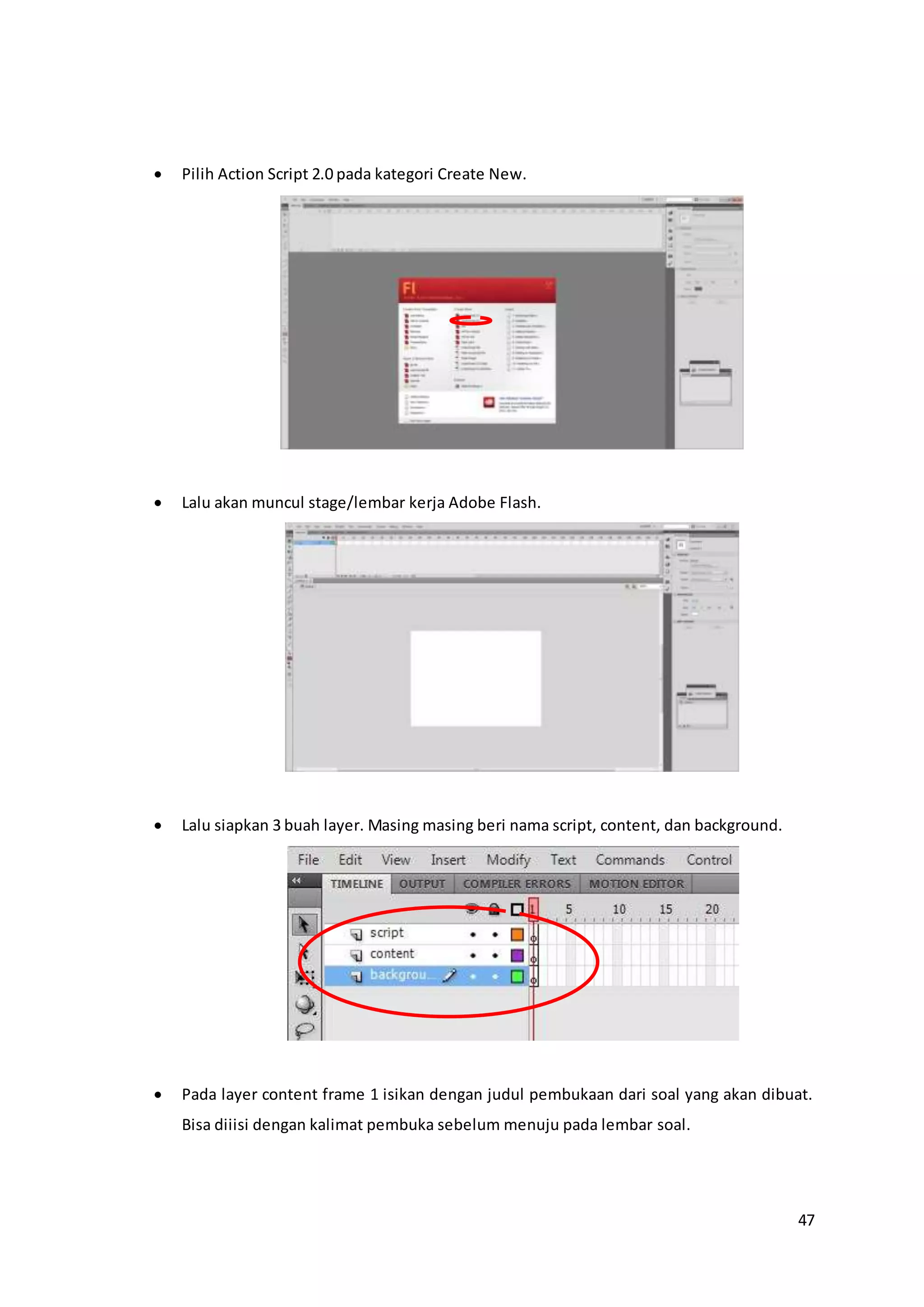 47
 Pilih Action Script 2.0 pada kategori Create New.
 Lalu akan muncul stage/lembar kerja Adobe Flash.
 Lalu siapkan 3 buah layer. Masing masing beri nama script, content, dan background.
 Pada layer content frame 1 isikan dengan judul pembukaan dari soal yang akan dibuat.
Bisa diiisi dengan kalimat pembuka sebelum menuju pada lembar soal.
 
