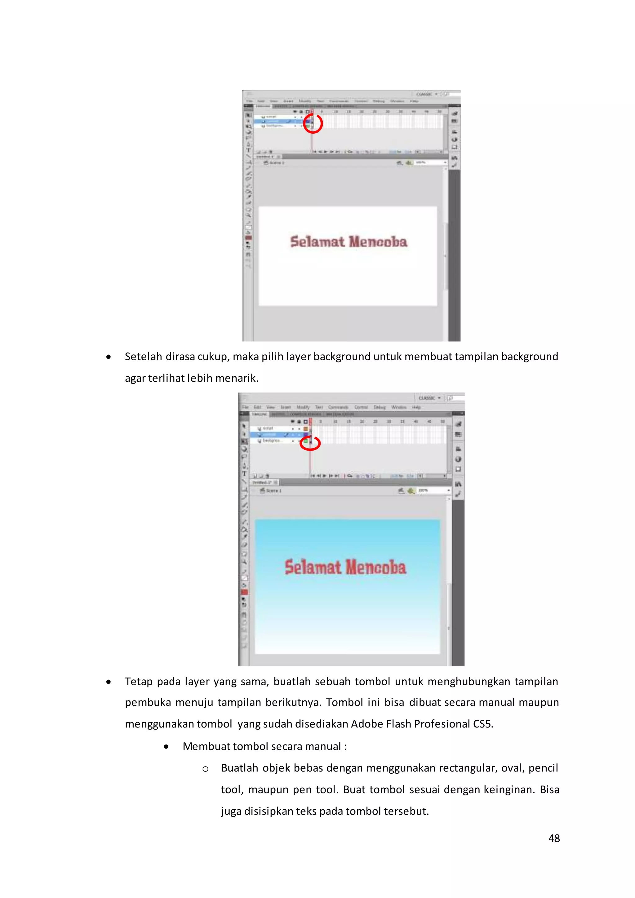 48
 Setelah dirasa cukup, maka pilih layer background untuk membuat tampilan background
agar terlihat lebih menarik.
 Tetap pada layer yang sama, buatlah sebuah tombol untuk menghubungkan tampilan
pembuka menuju tampilan berikutnya. Tombol ini bisa dibuat secara manual maupun
menggunakan tombol yang sudah disediakan Adobe Flash Profesional CS5.
 Membuat tombol secara manual :
o Buatlah objek bebas dengan menggunakan rectangular, oval, pencil
tool, maupun pen tool. Buat tombol sesuai dengan keinginan. Bisa
juga disisipkan teks pada tombol tersebut.
 
