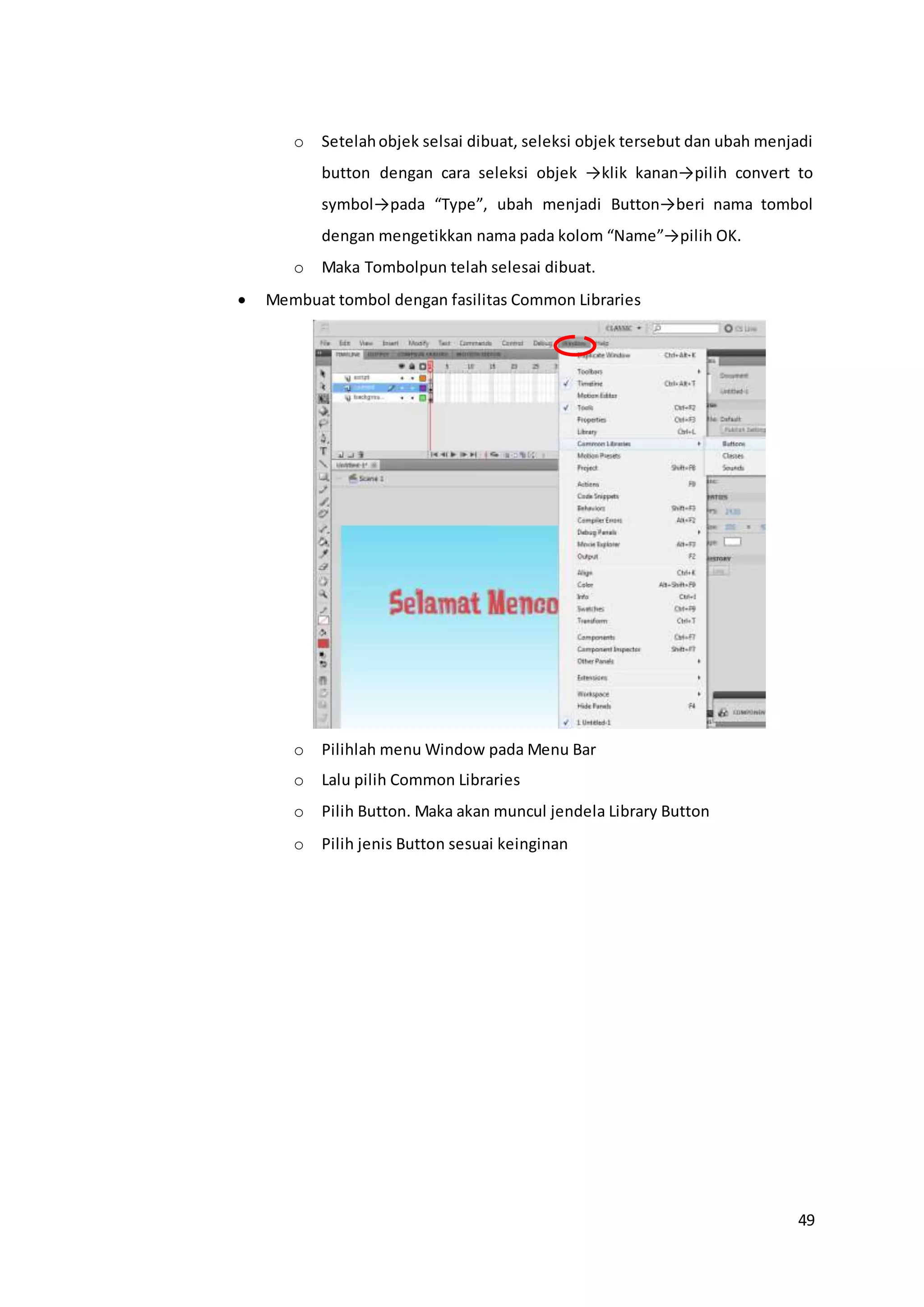 49
o Setelahobjek selsai dibuat, seleksi objek tersebut dan ubah menjadi
button dengan cara seleksi objek →klik kanan→pilih convert to
symbol→pada “Type”, ubah menjadi Button→beri nama tombol
dengan mengetikkan nama pada kolom “Name”→pilih OK.
o Maka Tombolpun telah selesai dibuat.
 Membuat tombol dengan fasilitas Common Libraries
o Pilihlah menu Window pada Menu Bar
o Lalu pilih Common Libraries
o Pilih Button. Maka akan muncul jendela Library Button
o Pilih jenis Button sesuai keinginan
 