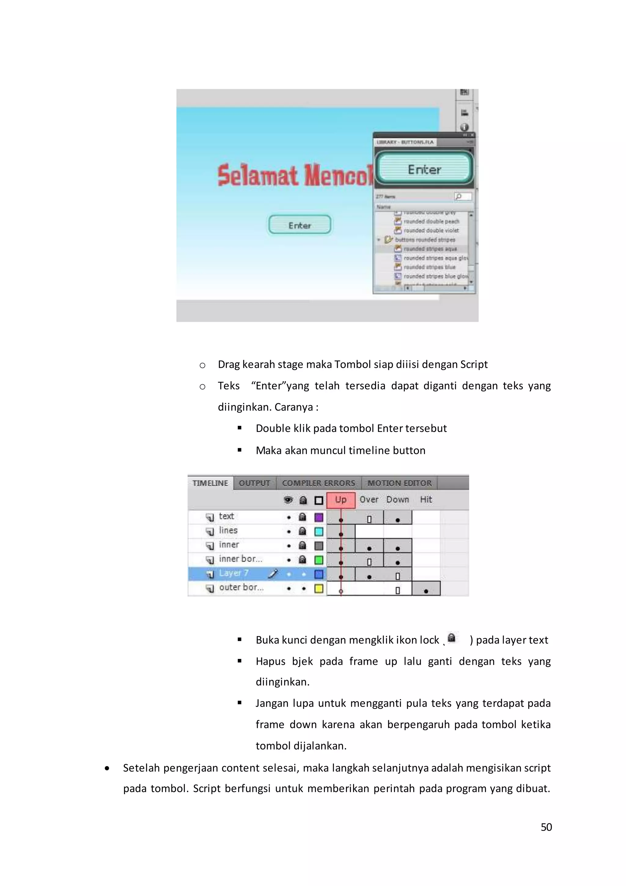 50
o Drag kearah stage maka Tombol siap diiisi dengan Script
o Teks “Enter”yang telah tersedia dapat diganti dengan teks yang
diinginkan. Caranya :
 Double klik pada tombol Enter tersebut
 Maka akan muncul timeline button
 Buka kunci dengan mengklik ikon lock ( ) pada layer text
 Hapus bjek pada frame up lalu ganti dengan teks yang
diinginkan.
 Jangan lupa untuk mengganti pula teks yang terdapat pada
frame down karena akan berpengaruh pada tombol ketika
tombol dijalankan.
 Setelah pengerjaan content selesai, maka langkah selanjutnya adalah mengisikan script
pada tombol. Script berfungsi untuk memberikan perintah pada program yang dibuat.
 