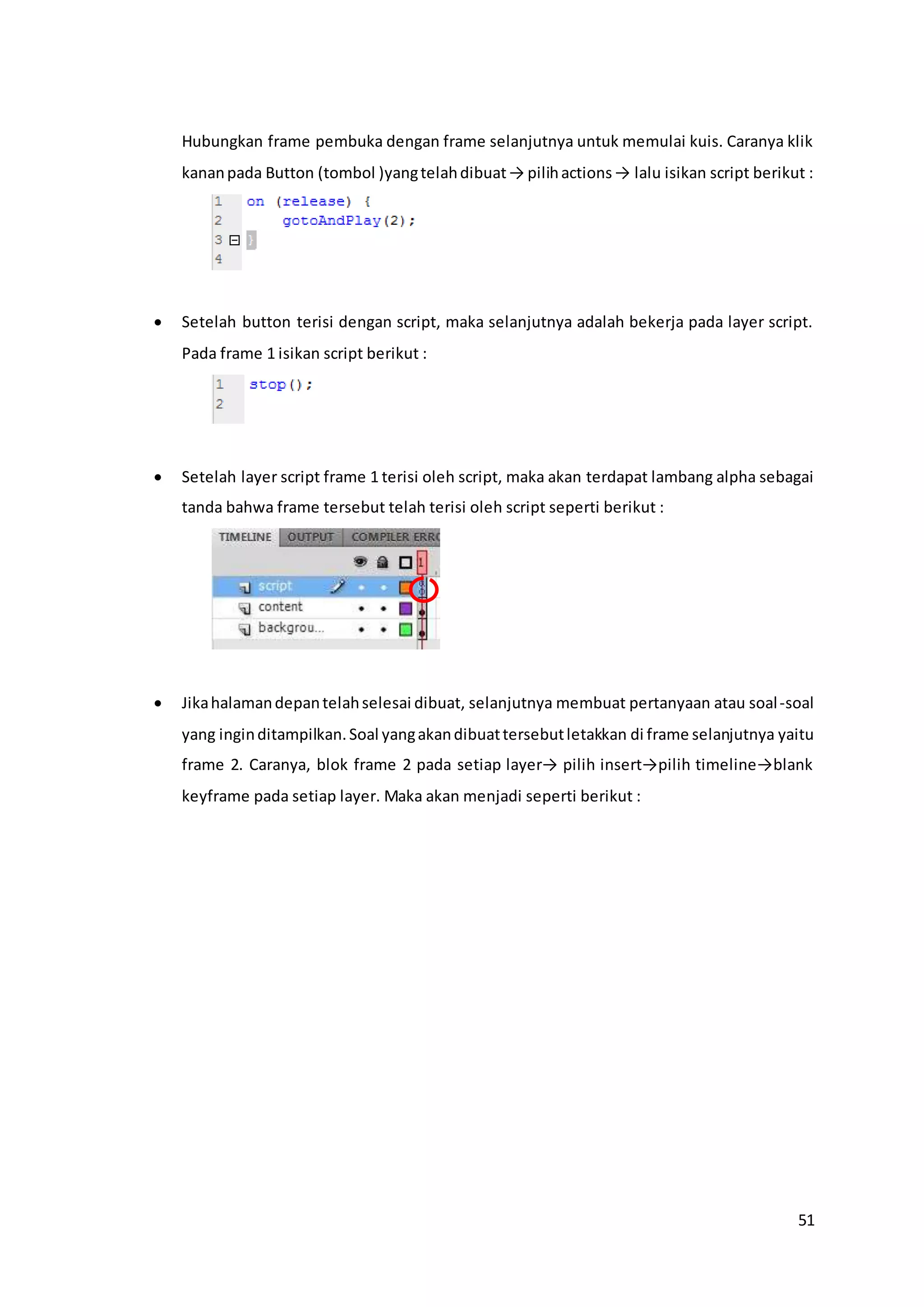 51
Hubungkan frame pembuka dengan frame selanjutnya untuk memulai kuis. Caranya klik
kananpada Button (tombol )yangtelahdibuat→ pilihactions→ lalu isikan script berikut :
 Setelah button terisi dengan script, maka selanjutnya adalah bekerja pada layer script.
Pada frame 1 isikan script berikut :
 Setelah layer script frame 1 terisi oleh script, maka akan terdapat lambang alpha sebagai
tanda bahwa frame tersebut telah terisi oleh script seperti berikut :
 Jikahalamandepantelahselesai dibuat, selanjutnya membuat pertanyaan atau soal-soal
yang inginditampilkan.Soal yangakandibuattersebutletakkan di frame selanjutnya yaitu
frame 2. Caranya, blok frame 2 pada setiap layer→ pilih insert→pilih timeline→blank
keyframe pada setiap layer. Maka akan menjadi seperti berikut :
 