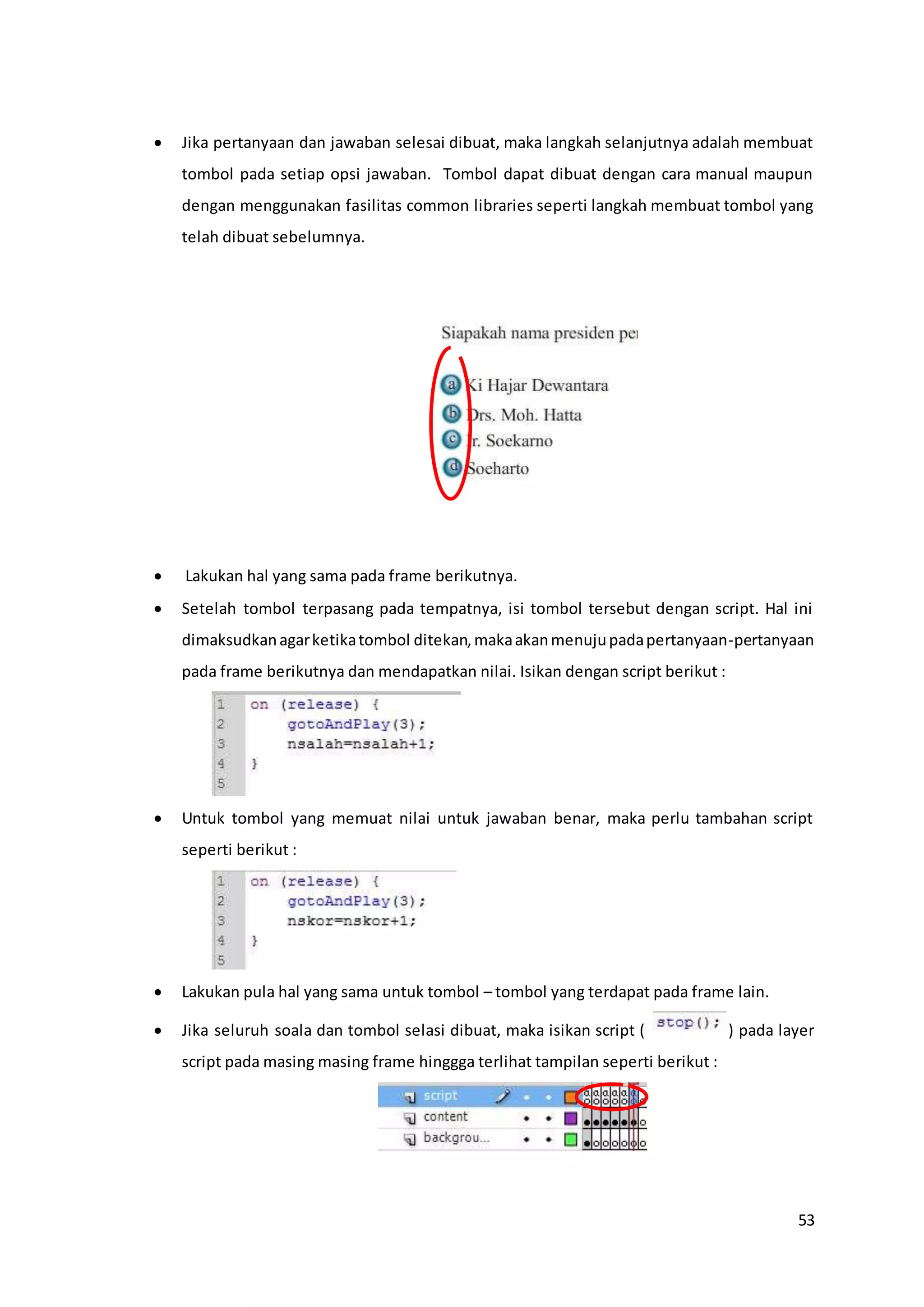 53
 Jika pertanyaan dan jawaban selesai dibuat, maka langkah selanjutnya adalah membuat
tombol pada setiap opsi jawaban. Tombol dapat dibuat dengan cara manual maupun
dengan menggunakan fasilitas common libraries seperti langkah membuat tombol yang
telah dibuat sebelumnya.
 Lakukan hal yang sama pada frame berikutnya.
 Setelah tombol terpasang pada tempatnya, isi tombol tersebut dengan script. Hal ini
dimaksudkanagarketikatombol ditekan,makaakanmenujupadapertanyaan-pertanyaan
pada frame berikutnya dan mendapatkan nilai. Isikan dengan script berikut :
 Untuk tombol yang memuat nilai untuk jawaban benar, maka perlu tambahan script
seperti berikut :
 Lakukan pula hal yang sama untuk tombol – tombol yang terdapat pada frame lain.
 Jika seluruh soala dan tombol selasi dibuat, maka isikan script ( ) pada layer
script pada masing masing frame hinggga terlihat tampilan seperti berikut :
 
