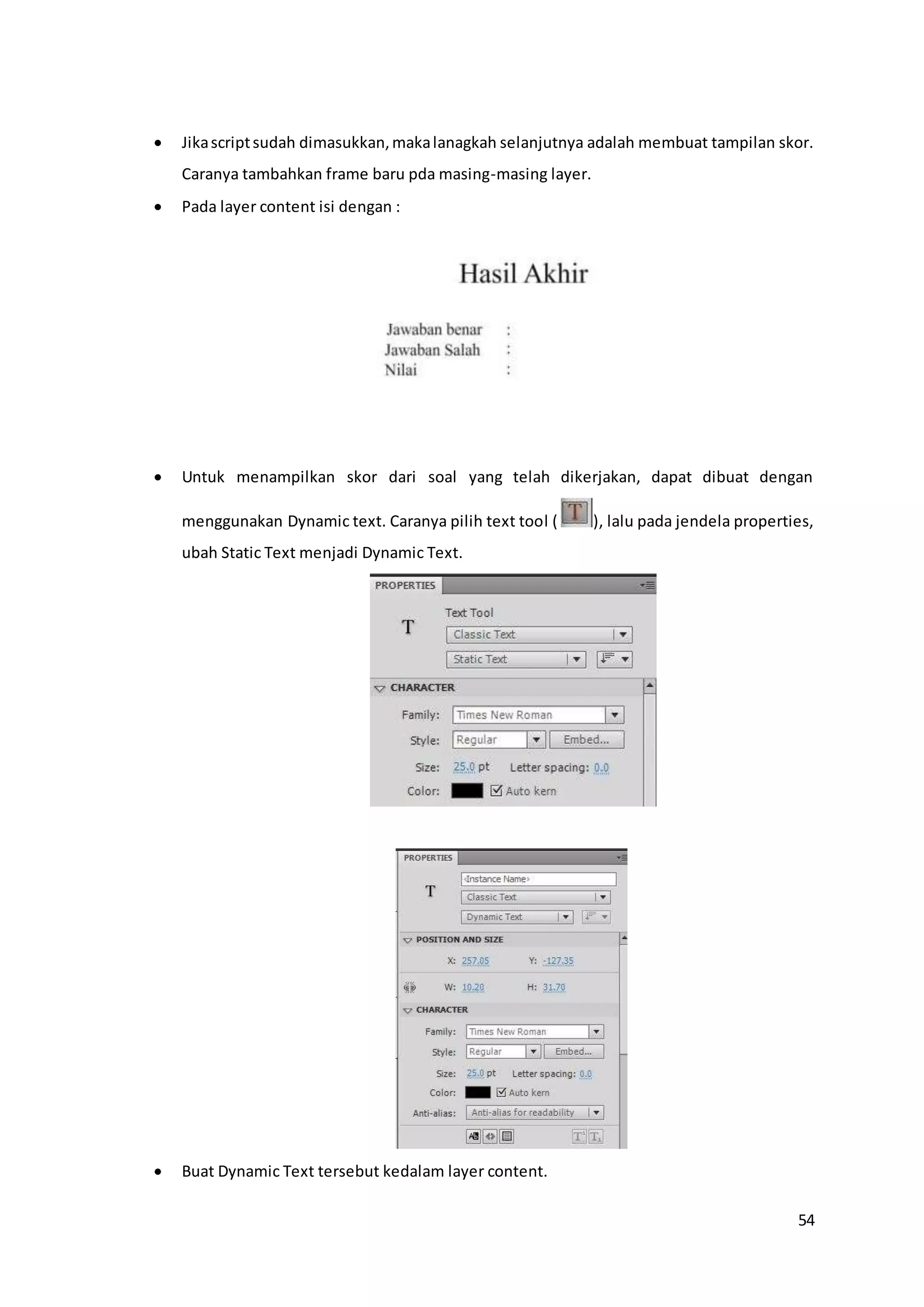 54
 Jikascriptsudah dimasukkan,makalanagkah selanjutnya adalah membuat tampilan skor.
Caranya tambahkan frame baru pda masing-masing layer.
 Pada layer content isi dengan :
 Untuk menampilkan skor dari soal yang telah dikerjakan, dapat dibuat dengan
menggunakan Dynamic text. Caranya pilih text tool ( ), lalu pada jendela properties,
ubah Static Text menjadi Dynamic Text.
 Buat Dynamic Text tersebut kedalam layer content.
 
