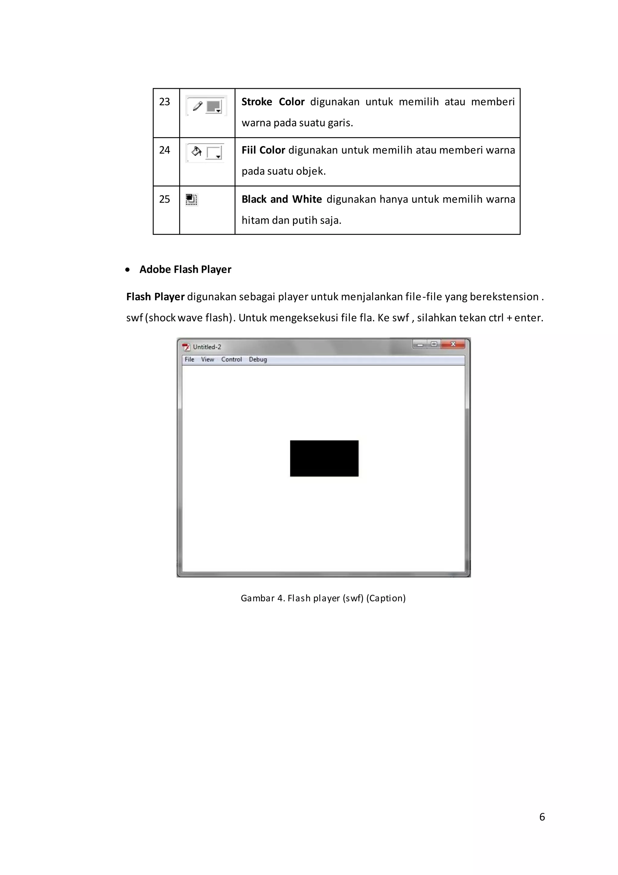 6
23 Stroke Color digunakan untuk memilih atau memberi
warna pada suatu garis.
24 Fiil Color digunakan untuk memilih atau memberi warna
pada suatu objek.
25 Black and White digunakan hanya untuk memilih warna
hitam dan putih saja.
 Adobe Flash Player
Flash Player digunakan sebagai player untuk menjalankan file-file yang berekstension .
swf (shockwave flash). Untuk mengeksekusi file fla. Ke swf , silahkan tekan ctrl + enter.
Gambar 4. Flash player (swf) (Caption)
 