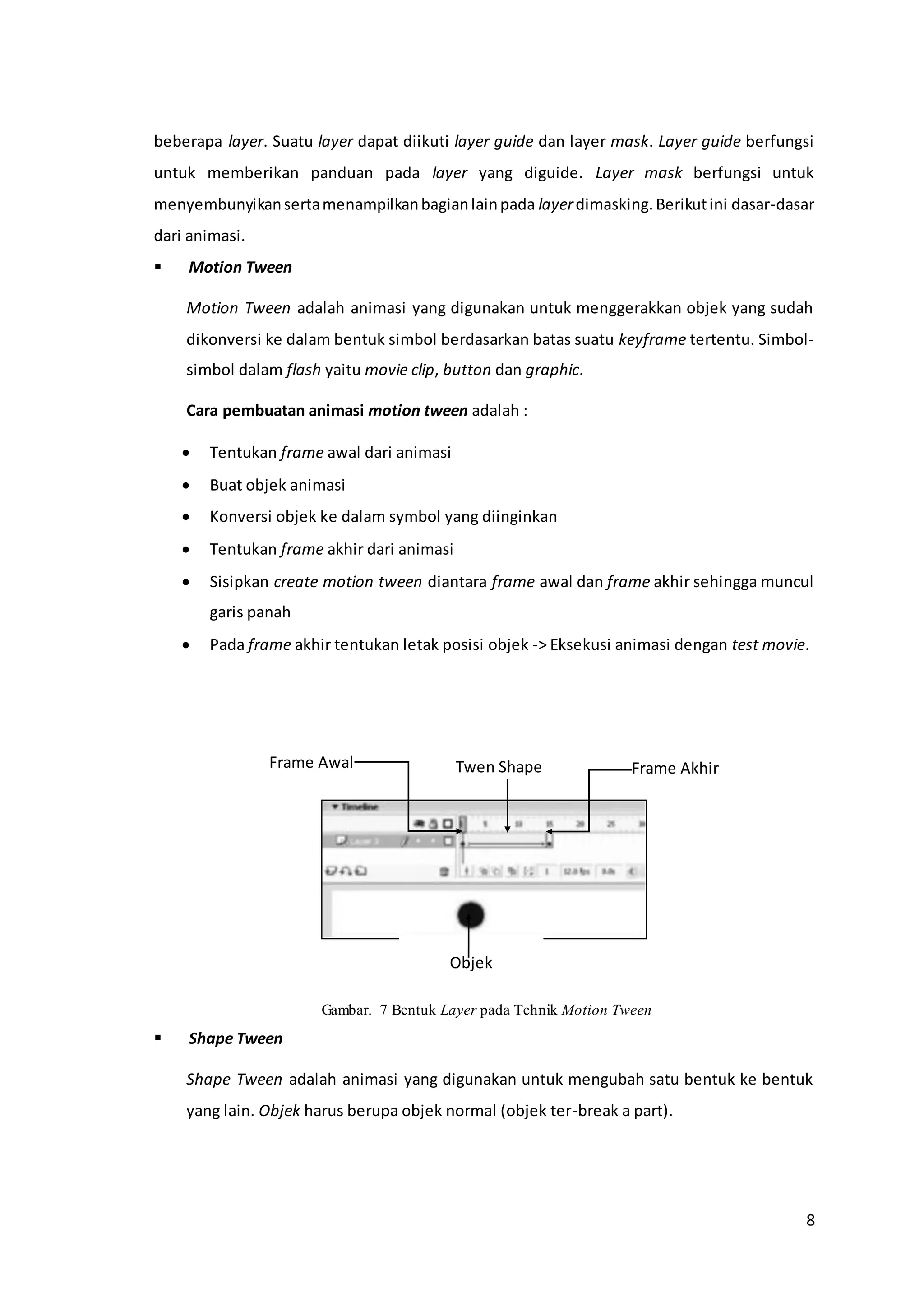 8
beberapa layer. Suatu layer dapat diikuti layer guide dan layer mask. Layer guide berfungsi
untuk memberikan panduan pada layer yang diguide. Layer mask berfungsi untuk
menyembunyikansertamenampilkanbagianlainpada layerdimasking.Berikutini dasar-dasar
dari animasi.
 Motion Tween
Motion Tween adalah animasi yang digunakan untuk menggerakkan objek yang sudah
dikonversi ke dalam bentuk simbol berdasarkan batas suatu keyframe tertentu. Simbol-
simbol dalam flash yaitu movie clip, button dan graphic.
Cara pembuatan animasi motion tween adalah :
 Tentukan frame awal dari animasi
 Buat objek animasi
 Konversi objek ke dalam symbol yang diinginkan
 Tentukan frame akhir dari animasi
 Sisipkan create motion tween diantara frame awal dan frame akhir sehingga muncul
garis panah
 Pada frame akhir tentukan letak posisi objek -> Eksekusi animasi dengan test movie.
Gambar. 7 Bentuk Layer pada Tehnik Motion Tween
 Shape Tween
Shape Tween adalah animasi yang digunakan untuk mengubah satu bentuk ke bentuk
yang lain. Objek harus berupa objek normal (objek ter-break a part).
Frame Akhir
Objek
Twen ShapeFrame Awal
 