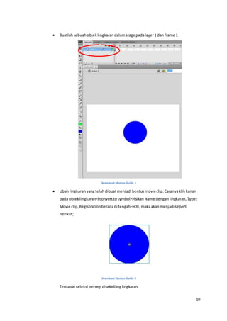 10
 Buatlahsebuahobjeklingkarandalamstage padalayer1 dan frame 1
Membuat Motion Guide 1
 Ubah lingkaranyangtelahdibuatmenjadi bentukmovieclip.Caranyaklikkanan
pada objeklingkaran→converttosymbol→isikan Name denganlingkaran, Type :
Movie clip, Registrationberadadi tengah→OK,makaakanmenjadi seperti
berikut;
Membuat Motion Guide 2
Terdapatseleksi persegi disekelilinglingkaran.
 