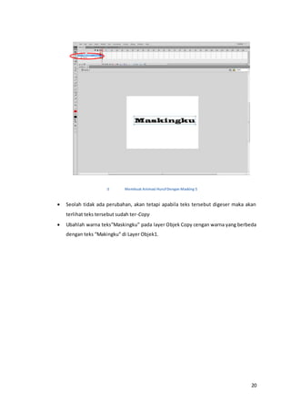 20
Membuat Animasi HurufDengan Masking 5
 Seolah tidak ada perubahan, akan tetapi apabila teks tersebut digeser maka akan
terlihat teks tersebut sudah ter-Copy
 Ubahlah warna teks”Maskingku” pada layer Objek Copy cengan warna yang berbeda
dengan teks “Makingku” di Layer Objek1.
 