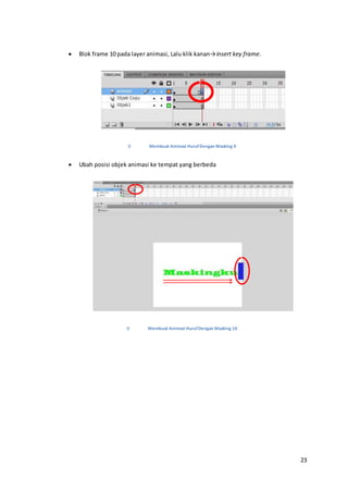 23
 Blok frame 10 pada layer animasi, Lalu klik kanan→insert key frame.
Membuat Animasi HurufDengan Masking 9
 Ubah posisi objek animasi ke tempat yang berbeda
Membuat Animasi HurufDengan Masking 10
 