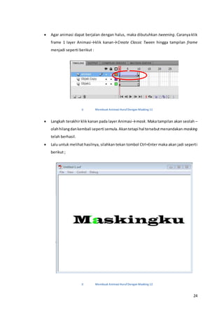 24
 Agar animasi dapat berjalan dengan halus, maka dibutuhkan tweening. Caranya klik
frame 1 layer Animasi→klik kanan→Create Classic Tween hingga tampilan frame
menjadi seperti berikut :
Membuat Animasi HurufDengan Masking 11
 Langkah terakhir klik kanan pada layer Animasi→mask. Maka tampilan akan seolah –
olahhilangdankembali seperti semula.Akantetapi hal tersebutmenandakan masking
telah berhasil.
 Lalu untuk melihat hasilnya, silahkan tekan tombol Ctrl+Enter maka akan jadi seperti
berikut ;
Membuat Animasi HurufDengan Masking 12
 