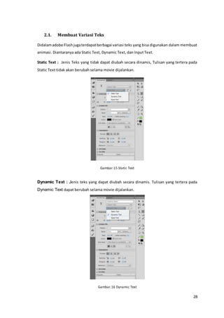 28
2.1. Membuat Variasi Teks
Didalamadobe Flashjugaterdapatberbagai variasi teks yang bisa digunakan dalam membuat
animasi. Diantaranya ada Static Text, Dynamic Text, dan Input Text.
Static Text : Jenis Teks yang tidak dapat diubah secara dinamis, Tulisan yang tertera pada
Static Text tidak akan berubah selama movie dijalankan.
Gambar.15 Static Text
Dynamic Text : Jenis teks yang dapat diubah secara dinamis. Tulisan yang tertera pada
Dynamic Text dapat berubah selama movie dijalankan.
Gambar.16 Dynamic Text
 
