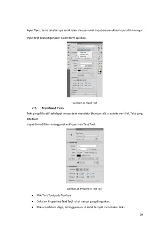 29
Input Text : Jenisteksberupakotakisian,danpemakai dapat memasukkan input didalamnya.
Input text biasa digunakan dalam form aplikasi.
Gambar.17 Input Text
2.2. Membuat Teks
Teksyang dibuatFlashdapatberupa teks mendatar (horizontal), atau teks vertikal. Teks yang
kita buat
dapat dimodifikasi menggunakan Properties Text Tool.
Gambar.18 Properties Text Tool
 Klik Text Tool pada Toolbox
 Didalam Properties Text Tool isilah sesuai yang diinginkan.
 Klik area dalam stage, sehingga muncul kotak tempat menuliskan teks.
 