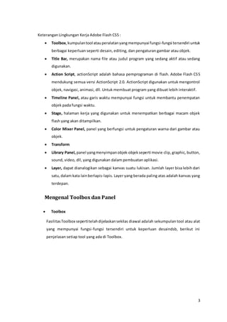 3
Keterangan Lingkungan Kerja Adobe Flash CS5 :
 Toolbox,kumpulantool atauperalatanyangmempunyai fungsi-fungsi tersendiri untuk
berbagai keperluan seperti desain, editing, dan pengaturan gambar atau objek.
 Title Bar, merupakan nama file atau judul program yang sedang aktif atau sedang
digunakan.
 Action Script, actionScript adalah bahasa pemprograman di flash. Adobe Flash CS5
mendukung semua versi ActionScript 2.0. ActionScript digunakan untuk mengontrol
objek, navigasi, animasi, dll. Untuk membuat program yang dibuat lebih interaktif.
 Timeline Panel, atau garis waktu mempunyai fungsi untuk membantu penempatan
objek pada fungsi waktu.
 Stage, halaman kerja yang digunakan untuk menempatkan berbagai macam objek
flash yang akan ditampilkan.
 Color Mixer Panel, panel yang berfungsi untuk pengaturan warna dari gambar atau
objek.
 Transform
 Library Panel, panel yangmenyimpanobjek-objekseperti movie clip, graphic, button,
sound, video, dll, yang digunakan dalam pembuatan aplikasi.
 Layer, dapat dianalogikan sebagai kanvas suatu lukisan. Jumlah layer bisa lebih dari
satu,dalam kata lainberlapis-lapis. Layer yang berada paling atas adalah kanvas yang
terdepan.
Mengenal Toolbox dan Panel
 Toolbox
FasilitasToolbox sepertitelahdijelaskansekilas diawal adalah sekumpulan tool atau alat
yang mempunyai fungsi-fungsi tersendiri untuk keperluan desaindsb, berikut ini
penjelasan setiap tool yang ada di Toolbox.
 