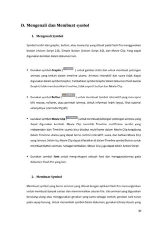 30
D. Mengenali dan Membuat symbol
1. Mengenali Symbol
Symbol terdiri dari graphic, button, atau movieclip yang dibuat pada Flash Pro menggunakan
button (Action Script 2.0), Simple Button (Action Script 3.0), dan Movie Clip. Yang dapat
digunakan kembali dalam dokumen lain.
 Gunakan symbol Graphic ( ) untuk gambar statis dan untuk membuat potongan
animasi yang terkait dalam timeline utama. Animasi interaktif dan suara tidak dapat
digunakandalamsymbol Graphic.Tambahkansymbol Graphicdalamdokumenflashkarena
Graphic tidak membutuhkan timeline, tidak seperti button dan Movie Clip.
 Gunakan symbol Button ( ) untuk membuat tombol interaktif yang merespon
klik mouse, rollover, atau perintah lainnya. Untuk informasi lebih lanjut, lihat tutorial
selanjutnya. (cari tutor ttg AS)
 Gunakan symbol Movie Clip ( ) untukmembuatpotongan-potongan animasi yang
dapat digunakan kembali. Movie Clip memiliki Timeline multiframe sendiri yang
independen dari Timeline utama-bisa disebut multiframe dalam Movie Clip tergabung
dalam Timeline utama yang dapat berisi control interaktif, suara, dan bahkan Movie Clip
yang lainnya.Selainitu,Movie Clipdapatdiletakkandi dalamTimeline symbol Buttonuntuk
membuat Button animasi. Sebagai tambahan, Movie Clip juga dapat diberi Action Script.
 Gunakan symbol Font untuk meng-eksport sebuah font dan menggunakannya pada
dokumen Flash Pro yang lain.
2. Membuat Symbol
Membuat symbol yang berisi animasi yang dibuat dengan aplikasi Flash Pro memungkinkan
untuk membuat banyak variasi dan meminimalkan ukuran file. Jika animasi yang digunakan
berulang-ulang atau menggunakan gerakan yang sama-sebagai contoh, gerakan naik-turun
pada sayap burung. Untuk menambah symbol dalam dokumen, gunakan Library Assets yang
 