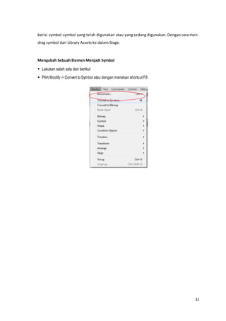 31
berisi symbol-symbol yang telah digunakan atau yang sedang digunakan. Dengan cara men-
drag symbol dari Library Assets ke dalam Stage.
Mengubah Sebuah Elemen Menjadi Symbol
 Lakukan salah satu dari berikut
 Pilih Modify-> Convert to Symbol atau dengan menekan shortcut F8
 