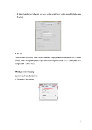 33
 Di dalam kotak Convert to Symbol, tulis nama symbol dan pilih jenis symbol (Movie Clip, Button, atau
Graphic).
 Klik OK.
*Setelahmenjadi symbol,secaraotomatiselemenyangdijadikansymbol akan masukke dalam
Library. Untuk mengedit symbol, dapat dilakukan dengan memilih Edit -> Edit Symbol atau
dengan Edit -> Edit In Place.
Membuat Symbol Kosong
Lakukan salah satu dari berikut :
 Pilih Insert -> New Symbol
 