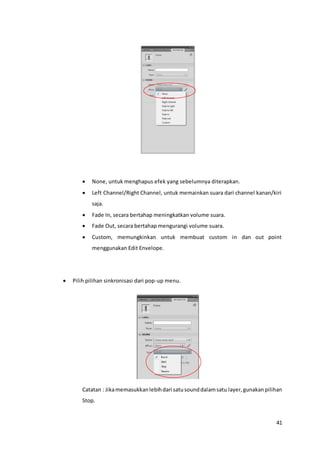 41
 None, untuk menghapus efek yang sebelumnya diterapkan.
 Left Channel/Right Channel, untuk memainkan suara dari channel kanan/kiri
saja.
 Fade In, secara bertahap meningkatkan volume suara.
 Fade Out, secara bertahap mengurangi volume suara.
 Custom, memungkinkan untuk membuat custom in dan out point
menggunakan Edit Envelope.
 Pilih pilihan sinkronisasi dari pop-up menu.
Catatan : Jikamemasukkanlebihdari satusounddalamsatu layer,gunakanpilihan
Stop.
 