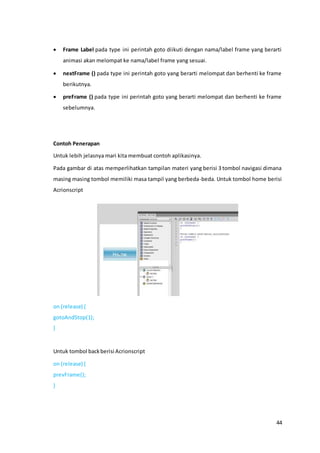 44
 Frame Label pada type ini perintah goto diikuti dengan nama/label frame yang berarti
animasi akan melompat ke nama/label frame yang sesuai.
 nextFrame () pada type ini perintah goto yang berarti melompat dan berhenti ke frame
berikutnya.
 preFrame () pada type ini perintah goto yang berarti melompat dan berhenti ke frame
sebelumnya.
Contoh Penerapan
Untuk lebih jelasnya mari kita membuat contoh aplikasinya.
Pada gambar di atas memperlihatkan tampilan materi yang berisi 3 tombol navigasi dimana
masing masing tombol memiliki masa tampil yang berbeda-beda. Untuk tombol home berisi
Acrionscript
on (release) {
gotoAndStop(1);
}
Untuk tombol backberisi Acrionscript
on (release) {
prevFrame();
}
 