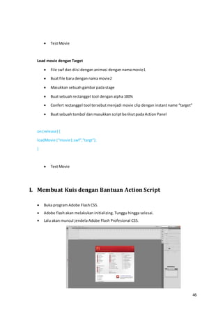 46
 Test Movie
Load movie dengan Target
 File swf dan diisi dengan animasi dengan nama movie1
 Buat file baru dengan nama movie2
 Masukkan sebuah gambar pada stage
 Buat sebuah rectanggel tool dengan alpha 100%
 Confert rectanggel tool tersebut menjadi movie clip dengan instant name “target”
 Buat sebuah tombol dan masukkan script berikut pada Action Panel
on (release) {
loadMovie (“movie1.swf”,”targt”);
}
 Test Movie
I. Membuat Kuis dengan Bantuan Action Script
 Buka program Adobe Flash CS5.
 Adobe flash akan melakukan initializing. Tunggu hingga selesai.
 Lalu akan muncul jendela Adobe Flash Profesional CS5.
 
