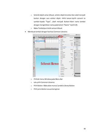 49
o Setelahobjek selsai dibuat, seleksi objek tersebut dan ubah menjadi
button dengan cara seleksi objek →klik kanan→pilih convert to
symbol→pada “Type”, ubah menjadi Button→beri nama tombol
dengan mengetikkan nama pada kolom “Name”→pilih OK.
o Maka Tombolpun telah selesai dibuat.
 Membuat tombol dengan fasilitas Common Libraries
o Pilihlah menu Window pada Menu Bar
o Lalu pilih Common Libraries
o Pilih Button. Maka akan muncul jendela Library Button
o Pilih jenis Button sesuai keinginan
 