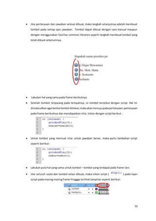53
 Jika pertanyaan dan jawaban selesai dibuat, maka langkah selanjutnya adalah membuat
tombol pada setiap opsi jawaban. Tombol dapat dibuat dengan cara manual maupun
dengan menggunakan fasilitas common libraries seperti langkah membuat tombol yang
telah dibuat sebelumnya.
 Lakukan hal yang sama pada frame berikutnya.
 Setelah tombol terpasang pada tempatnya, isi tombol tersebut dengan script. Hal ini
dimaksudkanagarketikatombol ditekan,makaakanmenujupadapertanyaan-pertanyaan
pada frame berikutnya dan mendapatkan nilai. Isikan dengan script berikut :
 Untuk tombol yang memuat nilai untuk jawaban benar, maka perlu tambahan script
seperti berikut :
 Lakukan pula hal yang sama untuk tombol – tombol yang terdapat pada frame lain.
 Jika seluruh soala dan tombol selasi dibuat, maka isikan script ( ) pada layer
script pada masing masing frame hinggga terlihat tampilan seperti berikut :
 