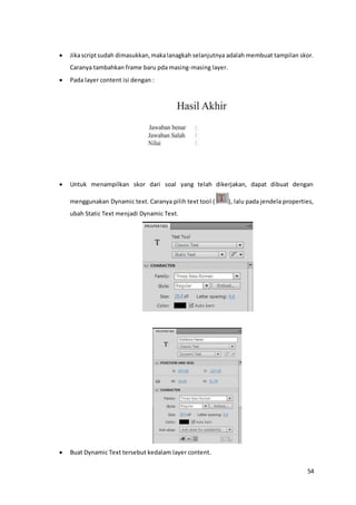 54
 Jikascriptsudah dimasukkan,makalanagkah selanjutnya adalah membuat tampilan skor.
Caranya tambahkan frame baru pda masing-masing layer.
 Pada layer content isi dengan :
 Untuk menampilkan skor dari soal yang telah dikerjakan, dapat dibuat dengan
menggunakan Dynamic text. Caranya pilih text tool ( ), lalu pada jendela properties,
ubah Static Text menjadi Dynamic Text.
 Buat Dynamic Text tersebut kedalam layer content.
 