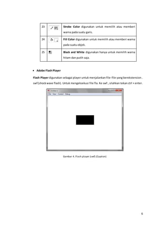 6
23 Stroke Color digunakan untuk memilih atau memberi
warna pada suatu garis.
24 Fiil Color digunakan untuk memilih atau memberi warna
pada suatu objek.
25 Black and White digunakan hanya untuk memilih warna
hitam dan putih saja.
 Adobe Flash Player
Flash Player digunakan sebagai player untuk menjalankan file-file yang berekstension .
swf (shockwave flash). Untuk mengeksekusi file fla. Ke swf , silahkan tekan ctrl + enter.
Gambar 4. Flash player (swf) (Caption)
 