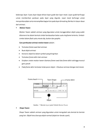 8
beberapa layer. Suatu layer dapat diikuti layer guide dan layer mask. Layer guide berfungsi
untuk memberikan panduan pada layer yang diguide. Layer mask berfungsi untuk
menyembunyikansertamenampilkanbagianlainpada layerdimasking.Berikutini dasar-dasar
dari animasi.
 Motion Tween
Motion Tween adalah animasi yang digunakan untuk menggerakkan objek yang sudah
dikonversi ke dalam bentuk simbol berdasarkan batas suatu keyframe tertentu. Simbol-
simbol dalam flash yaitu movie clip, button dan graphic.
Cara pembuatan animasi motion tween adalah :
 Tentukan frame awal dari animasi
 Buat objek animasi
 Konversi objek ke dalam symbol yang diinginkan
 Tentukan frame akhir dari animasi
 Sisipkan create motion tween diantara frame awal dan frame akhir sehingga muncul
garis panah
 Pada frame akhir tentukan letak posisi objek -> Eksekusi animasi dengan test movie.
Gambar. 7 Bentuk Layer pada Tehnik Motion Tween
 Shape Tween
Shape Tween adalah animasi yang digunakan untuk mengubah satu bentuk ke bentuk
yang lain. Objek harus berupa objek normal (objek ter-break a part).
Frame Akhir
Objek
Twen ShapeFrame Awal
 