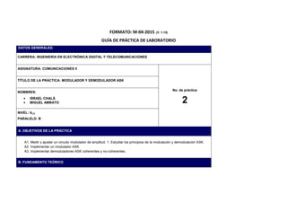 FORMATO: M-04-2015 (V. 1.15)
GUÍA DE PRÁCTICA DE LABORATORIO
DATOS GENERALES:
CARRERA: INGENIERÍA EN ELECTRÓNICA DIGITAL Y TELECOMUNICACIONES
ASIGNATURA: COMUNICACIONES II
No. de práctica
2
TÍTULO DE LA PRÁCTICA: MODULADOR Y DEMODULADOR ASK
NOMBRES:
 ISRAEL CHALÁ
 MIGUEL AMBATO
NIVEL: 𝟖 𝑽𝑶
PARALELO: B
A. OBJETIVOS DE LA PRÁCTICA
A1. Medir y ajustar un circuito modulador de amplitud. 1. Estudiar los principios de la modulación y demodulación ASK.
A2. Implementar un modulador ASK.
A3. Implementar demoduladores ASK coherentes y no-coherentes.
B. FUNDAMENTO TEÓRICO
 