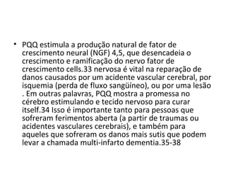 • PQQ estimula a produção natural de fator de
crescimento neural (NGF) 4,5, que desencadeia o
crescimento e ramificação do nervo fator de
crescimento cells.33 nervosa é vital na reparação de
danos causados por um acidente vascular cerebral, por
​
isquemia (perda de fluxo sangüíneo), ou por uma lesão
. Em outras palavras, PQQ mostra a promessa no
cérebro estimulando e tecido nervoso para curar
itself.34 Isso é importante tanto para pessoas que
sofreram ferimentos aberta (a partir de traumas ou
acidentes vasculares cerebrais), e também para
aqueles que sofreram os danos mais sutis que podem
levar a chamada multi-infarto dementia.35-38

 