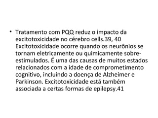 • Tratamento com PQQ reduz o impacto da
excitotoxicidade no cérebro cells.39, 40
Excitotoxicidade ocorre quando os neurônios se
tornam eletricamente ou quimicamente sobreestimulados. É uma das causas de muitos estados
relacionados com a idade de comprometimento
cognitivo, incluindo a doença de Alzheimer e
Parkinson. Excitotoxicidade está também
associada a certas formas de epilepsy.41

 