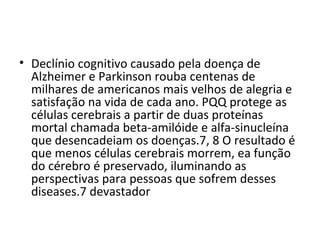 • Declínio cognitivo causado pela doença de
Alzheimer e Parkinson rouba centenas de
milhares de americanos mais velhos de alegria e
satisfação na vida de cada ano. PQQ protege as
células cerebrais a partir de duas proteínas
mortal chamada beta-amilóide e alfa-sinucleína
que desencadeiam os doenças.7, 8 O resultado é
que menos células cerebrais morrem, ea função
do cérebro é preservado, iluminando as
perspectivas para pessoas que sofrem desses
diseases.7 devastador

 