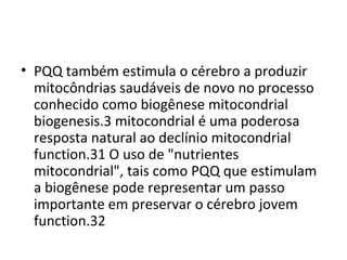 • PQQ também estimula o cérebro a produzir
mitocôndrias saudáveis de novo no processo
​
conhecido como biogênese mitocondrial
biogenesis.3 mitocondrial é uma poderosa
resposta natural ao declínio mitocondrial
function.31 O uso de "nutrientes
mitocondrial", tais como PQQ que estimulam
a biogênese pode representar um passo
importante em preservar o cérebro jovem
function.32

 