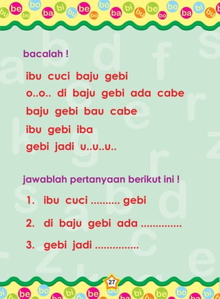 be bo
ba
bi bubo
be bo
ba
bi bubo
be bo
ba
bi bubo
bbu
be bo bi b be bo bi b be bo bi bbbi
27
bacalah !
ibu cuci baju gebi
o..o.. di baju gebi ada cabe
baju gebi bau cabe
ibu gebi iba
gebi jadi u..u..u..
jawablah pertanyaan berikut ini !
1. ibu cuci .......... gebi
2. di baju gebi ada ..............
3. gebi jadi ...............
 