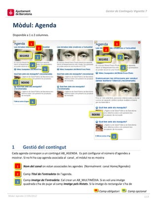 Gestor de Continguts Vignette 7



    Mòdul: Agenda
    Disponible a 1 o 2 columnes.

                        1                                                                    1
                              2                                                    2
               301X92
                            3                                                                    3
                                                                             301X92
                        4
                                  5                                                                  4



       3        90X90




                        6



                                                                        90X90




                                                                                         6


   1             Gestió del contingut
   Cada agenda correspon a un contingut AB_AGENDA. Es pot configurar el número d’agendes a
   mostrar. Si no hi ha cap agenda asociada al canal , el mòdul no es mostra

           1     Nom del canal on estan associades les agendes (Normalment canal Home/Agendes)

           2     Camp Títol de l’entradeta de l‘agenda.
                 Camp Imatge de l’entradeta. Cal crear un AB_MULTIMÈDIA. Si es vol una imatge
           3
                 quadrada s’ha de pujar al camp Imatge pels llistats. Si la imatge és rectangular s’ha de

                                                                              Camp obligatori            Camp opcional
Mòdul: Agendes (17/05/2012)                                                                                         1/2
 