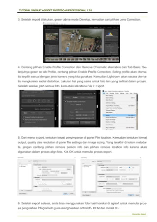 TUTORIAL SINGKAT AGISOFT PHOTOSCAN PROFESSIONAL 1.2.0
Bramantiyo Marjuki
3. Setelah import dilakukan, geser tab ke mode Develop, kemudian cari pilihan Lens Correction.
4. Centang pilihan Enable Profile Correction dan Remove Chromatic aberration dari Tab Basic. Se-
lanjutnya geser ke tab Profile, centang pilihan Enable Profile Correction. Seting profile akan otoma-
tis terpilih sesuai dengan jenis kamera yang kita gunakan. Kemudian Lightroom akan secara otoma-
tis mengkoreksi radial distortion. Lakuran hal yang sama untuk foto lain yang terlibat dalam proyek.
Setelah selesai, pilih semua foto, kemudian klik Menu File > Export.
5. Dari menu export, tentukan lokasi penyimpanan di panel File location. Kemudian tentukan format
output, quality dan resolution di panel file settings dan image sizing. Yang terakhir di kolom metada-
ta, jangan centang pilihan remove person info dan pilihan remove location info karena akan
digunakan dalam proses align foto. Klik OK untuk memulai proses export.
6. Setelah export selesai, anda bisa menggunakan foto hasil koreksi di agisoft untuk memulai pros-
es pengolahan fotogrametri guna menghasilkan orthofoto, DEM dan model 3D.
 