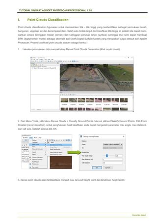 TUTORIAL SINGKAT AGISOFT PHOTOSCAN PROFESSIONAL 1.2.0
Bramantiyo Marjuki
I. Point Clouds Classification
Point clouds classification digunakan untuk memisahkan titik - titik tinggi yang teridentifikasi sebagai permukaan tanah,
bangunan, vegetasi, air dan kenampakan lain. Salah satu tindak lanjut dari klasifikasi titik tinggi ini adalah kita dapat mem-
isahkan antara ketinggian medan (terrain) dan ketinggian penutup lahan (surface) sehingga kita nanti dapat membuat
DTM (digital terrain model) sebagai alternatif dari DSM (Digital Surface Model) yang merupakan output default dari Agisoft
Photoscan. Proses klasifikasi point clouds adalah sebagai berikut :
1. Lakukan pemrosesan citra sampai tahap Dense Point Clouds Generation (lihat modul dasar).
2. Dari Menu Tools, pilih Menu Dense Clouds > Classify Ground Points. Muncul pilihan Classify Ground Points. Pilih From
Created (never classified), untuk penghalusan hasil klasifikasi, anda dapat mengubah parameter max angle, max distance,
dan cell size. Setelah selesai klik OK.
3. Dense point clouds akan terklasifikasi menjadi dua, Ground height point dan landcover height point.
 