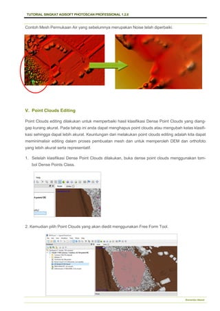 TUTORIAL SINGKAT AGISOFT PHOTOSCAN PROFESSIONAL 1.2.0
Bramantiyo Marjuki
Contoh Mesh Permukaan Air yang sebelumnya merupakan Noise telah diperbaiki.
V. Point Clouds Editing
Point Clouds editing dilakukan untuk memperbaiki hasil klasifikasi Dense Point Clouds yang diang-
gap kurang akurat. Pada tahap ini anda dapat menghapus point clouds atau mengubah kelas klasifi-
kasi sehingga dapat lebih akurat. Keuntungan dari melakukan point clouds editing adalah kita dapat
meminimalisir editing dalam proses pembuatan mesh dan untuk memperoleh DEM dan orthofoto
yang lebih akurat serta representatif.
1. Setelah klasifikasi Dense Point Clouds dilakukan, buka dense point clouds menggunakan tom-
bol Dense Points Class.
2. Kemudian pilih Point Clouds yang akan diedit menggunakan Free Form Tool.
 